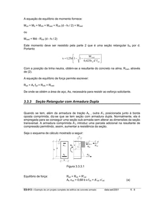 ES-013 – Exemplo de um projeto completo de edifício de concreto armado data:set/2001 fl. 8
A equação de equilíbrio de momento fornece:
Mud = Md = Mcfd + Mcwd = Rcfd (d - hf / 2) + Mcwd
ou
Mcwd = Md - Rcfd (d - hf / 2)
Este momento deve ser resistido pela parte 2 que é uma seção retangular bw por d.
Portanto








−−=
cd
2
w
cwd
fdb425,0
M
11d25,1x
Com a posição da linha neutra, obtém-se a resultante do concreto na alma, Rcwd, através
de (2).
A equação de equilíbrio de força permite escrever:
Rsd = As fyd = Rcfd + Rcwd
De onde se obtém a área de aço, As, necessária para resistir ao esforço solicitante.
3.3.3 Seção Retangular com Armadura Dupla
Quando se tem, além da armadura de tração As , outra A’s posicionada junto à borda
oposta comprimida, diz-se que se tem seção com armadura dupla. Normalmente, ela é
empregada para se conseguir uma seção sub-armada sem alterar as dimensões da seção
transversal. A armadura comprimida A’s introduz uma parcela adicional na resultante de
compressão permitindo, assim, aumentar a resistência da seção.
Seja o esquema de cálculo mostrado a seguir:
Figura 3.3.3.1
Equilíbrio de força: Rsd = Rcd + R’sd
As σsd = 0,68 b x fcd + A’sd σ’sd (a)
h
d
d’
A’s
As
b
x
ε’s
εc
0,4
d’
Rcd
R’sd
Rsd
Md
 