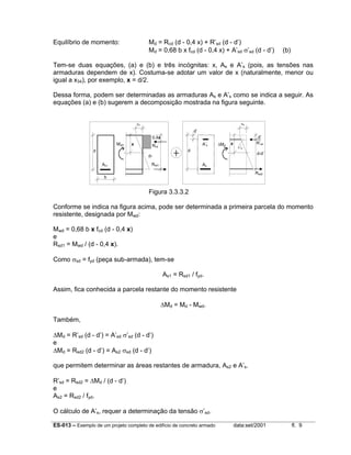 ES-013 – Exemplo de um projeto completo de edifício de concreto armado data:set/2001 fl. 9
Equilíbrio de momento: Md = Rcd (d - 0,4 x) + R’sd (d - d’)
Md = 0,68 b x fcd (d - 0,4 x) + A’sd σ’sd (d - d’) (b)
Tem-se duas equações, (a) e (b) e três incógnitas: x, As e A’s (pois, as tensões nas
armaduras dependem de x). Costuma-se adotar um valor de x (naturalmente, menor ou
igual a x34), por exemplo, x = d/2.
Dessa forma, podem ser determinadas as armaduras As e A’s como se indica a seguir. As
equações (a) e (b) sugerem a decomposição mostrada na figura seguinte.
Figura 3.3.3.2
Conforme se indica na figura acima, pode ser determinada a primeira parcela do momento
resistente, designada por Mwd:
Mwd = 0,68 b x fcd (d - 0,4 x)
e
Rsd1 = Mwd / (d - 0,4 x).
Como σsd = fyd (peça sub-armada), tem-se
As1 = Rsd1 / fyd.
Assim, fica conhecida a parcela restante do momento resistente
∆Md = Md - Mwd.
Também,
∆Md = R’sd (d - d’) = A’sd σ’sd (d - d’)
e
∆Md = Rsd2 (d - d’) = As2 σsd (d - d’)
que permitem determinar as áreas restantes de armadura, As2 e A’s.
R’sd = Rsd2 = ∆Md / (d - d’)
e
As2 = Rsd2 / fyd.
O cálculo de A’s, requer a determinação da tensão σ’sd.
x
εc
0,4x d’
Rcd
R’sd
Rsd1
Mwd
d
b
d
d’
A’s
As
Rsd2
x
ε’s
∆Md
εc
As1
d-
d-d’
 