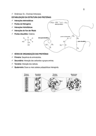 8
 Dinâmicas: Ex – Enzimas/ Anticorpos.
ESTABILIZAÇÃO DA ESTRUTURA DAS PROTEÍNAS:
 Interações eletrostáticas
 Pontes de Hidrogênio
 Interações hidrofóbicas
 Interações de Van der Waals
 Pontes dissulfeto: Cisteína
 NÍVEIS DE ORGANIZAÇÃO DAS PROTEÍNAS
 Primária: Sequência de aminoácidos.
 Secundária: Interação das carboxilas e grupos aminas.
 Terciária: Interação dos radicais.
 Quaternária: Duas ou mais cadeias polipeptídicas interagindo.
 
