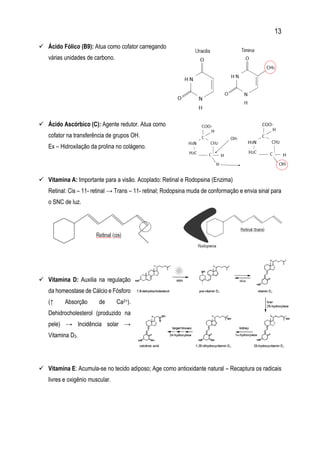 13
 Ácido Fólico (B9): Atua como cofator carregando
várias unidades de carbono.
 Ácido Ascórbico (C): Agente redutor. Atua como
cofator na transferência de grupos OH.
Ex – Hidroxilação da prolina no colágeno.
 Vitamina A: Importante para a visão. Acoplado: Retinal e Rodopsina (Enzima)
Retinal: Cis – 11- retinal → Trans – 11- retinal; Rodopsina muda de conformação e envia sinal para
o SNC de luz.
 Vitamina D: Auxilia na regulação
da homeostase de Cálcio e Fósforo
(↑ Absorção de Ca2+).
Dehidrocholesterol (produzido na
pele) → Incidência solar →
Vitamina D3.
 Vitamina E: Acumula-se no tecido adiposo; Age como antioxidante natural – Recaptura os radicais
livres e oxigênio muscular.
 