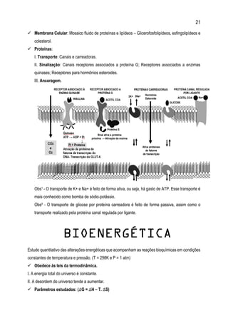 21
 Membrana Celular: Mosaico fluido de proteínas e lipídeos – Glicerofosfolipídeos, esfingolipídeos e
colesterol.
 Proteínas:
I. Transporte: Canais e carreadoras.
II. Sinalização: Canais receptores associados a proteína G; Receptores associados a enzimas
quinases; Receptores para hormônios esteroides.
III. Ancoragem.
Obs¹ - O transporte de K+ e Na+ é feito de forma ativa, ou seja, há gasto de ATP. Esse transporte é
mais conhecido como bomba de sódio-potássio.
Obs² - O transporte de glicose por proteína carreadora é feito de forma passiva, assim como o
transporte realizado pela proteína canal regulada por ligante.
BIOENERGÉTICA
Estudo quantitativo das alterações energéticas que acompanham as reações bioquímicas em condições
constantes de temperatura e pressão. (T = 298K e P = 1 atm)
 Obedece às leis da termodinâmica.
I. A energia total do universo é constante.
II. A desordem do universo tende a aumentar.
 Parâmetros estudados: (∆G = ∆H – T. ∆S)
 