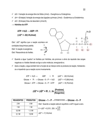 22
 ∆G = Variação da energia libre de Gibbs (J/mol) – Exergônica ou Endergônica.
 ∆H = (Entalpia) Variação da energia das ligações químicas (J/mol) – Exotérmica ou Endotérmica.
 ∆S = (Entropia) Grau de desordem (J/mol.K).
 Hidrólise do ATP:
ATP + H2O → ADP + Pi
(∆Gº’ = -30,5 KJ/mol)
Obs¹: ∆Gº’ significa que a reação acontece em
condições bioquímicas padrão.
Obs²: A reação é exergônica.
Obs³: Ressonância do fosfato.
 Quando a água “quebra” os fosfatos por hidrólise, ela promove o alívio da repulsão das cargas
negativas e o fosfato liberado se liga a outra molécula, energizando-a.
 Após a reação, a água também tem a função de se interpor entre os produtos da reação, hidratando-
os e impedindo que a reação ocorra inversamente.
ATP + H2O → ADP + Pi (∆Gº’ = -30,5 KJ/mol)
Glicose + Pi → Glicose – 6 – P + H2O (∆Gº’ = +13,8KJ/mol)
Glicose + ATP → Glicose – 6 – P + ATP (∆Gº’ = -16,7KJ/mol)
∆Gº = ∆Gº’ + R . t . ln
[Produtos]
[Reagentes]
Glicose – 1 – P →Fosfoglicomutase→ Glicose – 6 – P
Obs¹: Quando a reação está em equilíbrio o ∆Gº é igual a zero.
0 = ∆Gº’ + 8,315 . 293 . ln
[1,9]
[0,1]
∆Gº’ = -7,3 KJ/mol
REAGENTES PRODUTOS
2 M 0 M
1 M 1 M
0,5 M 1, 5 M
0,1 M 1,9 M
cc
 