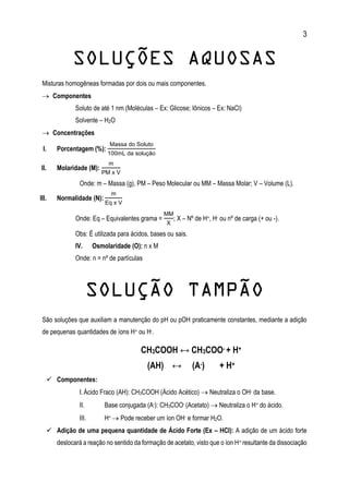 3
SOLUÇÕES AQUOSAS
Misturas homogêneas formadas por dois ou mais componentes.
 Componentes
Soluto de até 1 nm (Moléculas – Ex: Glicose; Iônicos – Ex: NaCl)
Solvente – H2O
 Concentrações
I. Porcentagem (%):
Massa do Soluto
100mL da solução
II. Molaridade (M):
m
PM x V
Onde: m – Massa (g), PM – Peso Molecular ou MM – Massa Molar; V – Volume (L).
III. Normalidade (N):
m
Eq x V
Onde: Eq – Equivalentes grama =
MM
X
; X – Nº de H+, H- ou nº de carga (+ ou -).
Obs: É utilizada para ácidos, bases ou sais.
IV. Osmolaridade (O): n x M
Onde: n = nº de partículas
SOLUÇÃO TAMPÃO
São soluções que auxiliam a manutenção do pH ou pOH praticamente constantes, mediante a adição
de pequenas quantidades de íons H+ ou H-.
CH3COOH ↔ CH3COO- + H+
(AH) ↔ (A-) + H+
 Componentes:
I.Ácido Fraco (AH): CH3COOH (Ácido Acético)  Neutraliza o OH- da base.
II. Base conjugada (A-): CH3COO- (Acetato)  Neutraliza o H+ do ácido.
III. H+  Pode receber um íon OH- e formar H2O.
 Adição de uma pequena quantidade de Ácido Forte (Ex – HCl): A adição de um ácido forte
deslocará a reação no sentido da formação de acetato, visto que o íon H+ resultante da dissociação
 