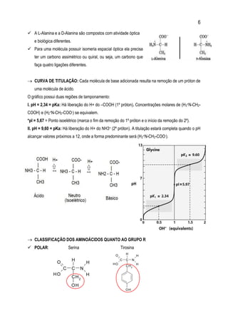 6
 A L-Alanina e a D-Alanina são compostos com atividade óptica
e biológica diferentes.
 Para uma molécula possuir isomeria espacial óptica ela precisa
ter um carbono assimétrico ou quiral, ou seja, um carbono que
faça quatro ligações diferentes.
 CURVA DE TITULAÇÃO: Cada molécula de base adicionada resulta na remoção de um próton de
uma molécula de ácido.
O gráfico possui duas regiões de tamponamento:
I. pH = 2,34 = pKa: Há liberação do H+ do –COOH (1º próton). Concentrações molares de (H3+N-CH2-
COOH) e (H2+N-CH2-COO-) se equivalem.
*pI = 5,67 = Ponto isoelétrico (marca o fim da remoção do 1º próton e o início da remoção do 2º).
II. pH = 9,60 = pKa: Há liberação do H+ do NH3+ (2º próton). A titulação estará completa quando o pH
alcançar valores próximos a 12, onde a forma predominante será (H2+N-CH2-COO-).
 CLASSIFICAÇÃO DOS AMINOÁCIDOS QUANTO AO GRUPO R
 POLAR: Serina Tirosina
C
 