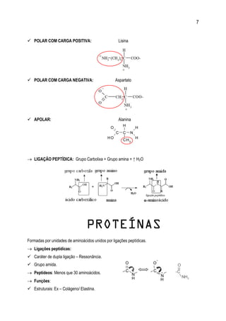 7
 POLAR COM CARGA POSITIVA: Lisina
 POLAR COM CARGA NEGATIVA: Aspartato
 APOLAR: Alanina
 LIGAÇÃO PEPTÍDICA: Grupo Carbolixa + Grupo amina = ↑ H2O
PROTEÍNAS
Formadas por unidades de aminoácidos unidos por ligações peptídicas.
 Ligações peptídicas:
 Caráter de dupla ligação – Ressonância.
 Grupo amida.
 Peptídeos: Menos que 30 aminoácidos.
 Funções:
 Estruturais: Ex – Colágeno/ Elastina.
 