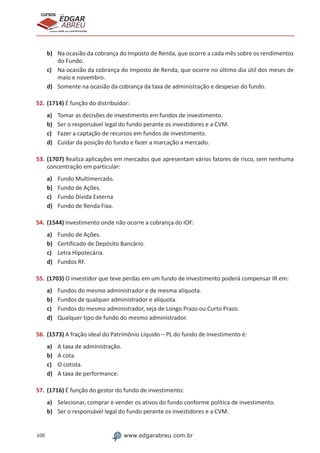 100 www.edgarabreu.com.br
EDGAR
ABREU
prof.cursos
prepara você para CERTIFICAÇÕES
b)	 Na ocasião da cobrança do Imposto de Renda, que ocorre a cada mês sobre os rendimentos
do Fundo.
c)	 Na ocasião da cobrança do Imposto de Renda, que ocorre no último dia útil dos meses de
maio e novembro.
d)	 Somente na ocasião da cobrança da taxa de administração e despesas do fundo.
52.	(1714) É função do distribuidor:
a)	 Tomar as decisões de investimento em fundos de investimento.
b)	 Ser o responsável legal do fundo perante os investidores e a CVM.
c)	 Fazer a captação de recursos em fundos de investimento.
d)	 Cuidar da posição do fundo e fazer a marcação a mercado.
53.	(1707) Realiza aplicações em mercados que apresentam vários fatores de risco, sem nenhuma
concentração em particular:
a)	 Fundo Multimercado.
b)	 Fundo de Ações.
c)	 Fundo Dívida Externa
d)	 Fundo de Renda Fixa.
54.	(1544) Investimento onde não ocorre a cobrança do IOF:
a)	 Fundo de Ações.
b)	 Certificado de Depósito Bancário.
c)	 Letra Hipotecária.
d)	 Fundos RF.
55.	(1703) O investidor que teve perdas em um fundo de investimento poderá compensar IR em:
a)	 Fundos do mesmo administrador e de mesma alíquota.
b)	 Fundos de qualquer administrador e alíquota.
c)	 Fundos do mesmo administrador, seja de Longo Prazo ou Curto Prazo.
d)	 Qualquer tipo de fundo do mesmo administrador.
56.	(1573) A fração ideal do Patrimônio Líquido – PL do fundo de investimento é:
a)	 A taxa de administração.
b)	 A cota.
c)	 O cotista.
d)	 A taxa de performance.
57.	(1716) É função do gestor do fundo de investimento:
a)	 Selecionar, comprar e vender os ativos do fundo conforme política de investimento.
b)	 Ser o responsável legal do fundo perante os investidores e a CVM.
 
