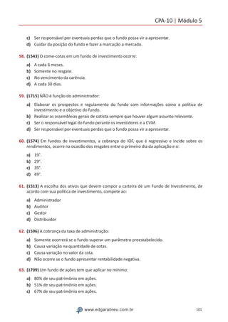 CPA-10 | Módulo 5
101www.edgarabreu.com.br
c)	 Ser responsável por eventuais perdas que o fundo possa vir a apresentar.
d)	 Cuidar da posição do fundo e fazer a marcação a mercado.
58.	(1543) O come-cotas em um fundo de investimento ocorre:
a)	 A cada 6 meses.
b)	 Somente no resgate.
c)	 No vencimento da carência.
d)	 A cada 30 dias.
59.	(1715) NÃO é função do administrador:
a)	 Elaborar os prospectos e regulamento do fundo com informações como a política de
investimento e o objetivo do fundo.
b)	 Realizar as assembleias gerais de cotista sempre que houver algum assunto relevante.
c)	 Ser o responsável legal do fundo perante os investidores e a CVM.
d)	 Ser responsável por eventuais perdas que o fundo possa vir a apresentar.
60.	(1574) Em fundos de investimentos, a cobrança do IOF, que é regressivo e incide sobre os
rendimentos, ocorre na ocasião dos resgates entre o primeiro dia da aplicação e o:
a)	 19°.
b)	 29°.
c)	 39°.
d)	 49°.
61.	(1513) A escolha dos ativos que devem compor a carteira de um Fundo de Investimento, de
acordo com sua política de investimento, compete ao:
a)	 Administrador
b)	 Auditor
c)	 Gestor
d)	 Distribuidor
62.	(1596) A cobrança da taxa de administração:
a)	 Somente ocorrerá se o fundo superar um parâmetro preestabelecido.
b)	 Causa variação na quantidade de cotas.
c)	 Causa variação no valor da cota.
d)	 Não ocorre se o fundo apresentar rentabilidade negativa.
63.	(1709) Um fundo de ações tem que aplicar no mínimo:
a)	 80% de seu patrimônio em ações.
b)	 51% de seu patrimônio em ações.
c)	 67% de seu patrimônio em ações.
 