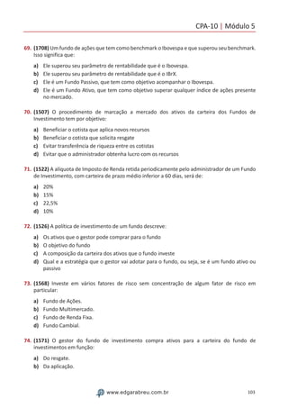 CPA-10 | Módulo 5
103www.edgarabreu.com.br
69.	(1708) Um fundo de ações que tem como benchmark o Ibovespa e que superou seu benchmark.
Isso significa que:
a)	 Ele superou seu parâmetro de rentabilidade que é o Ibovespa.
b)	 Ele superou seu parâmetro de rentabilidade que é o IBrX.
c)	 Ele é um Fundo Passivo, que tem como objetivo acompanhar o Ibovespa.
d)	 Ele é um Fundo Ativo, que tem como objetivo superar qualquer índice de ações presente
no mercado.
70.	(1507) O procedimento de marcação a mercado dos ativos da carteira dos Fundos de
Investimento tem por objetivo:
a)	 Beneficiar o cotista que aplica novos recursos
b)	 Beneficiar o cotista que solicita resgate
c)	 Evitar transferência de riqueza entre os cotistas
d)	 Evitar que o administrador obtenha lucro com os recursos
71.	(1522) A alíquota de Imposto de Renda retida periodicamente pelo administrador de um Fundo
de Investimento, com carteira de prazo médio inferior a 60 dias, será de:
a)	 20%
b)	 15%
c)	 22,5%
d)	 10%
72.	(1526) A política de investimento de um fundo descreve:
a)	 Os ativos que o gestor pode comprar para o fundo
b)	 O objetivo do fundo
c)	 A composição da carteira dos ativos que o fundo investe
d)	 Qual e a estratégia que o gestor vai adotar para o fundo, ou seja, se é um fundo ativo ou
passivo
73.	(1568) Investe em vários fatores de risco sem concentração de algum fator de risco em
particular:
a)	 Fundo de Ações.
b)	 Fundo Multimercado.
c)	 Fundo de Renda Fixa.
d)	 Fundo Cambial.
74.	(1571) O gestor do fundo de investimento compra ativos para a carteira do fundo de
investimentos em função:
a)	 Do resgate.
b)	 Da aplicação.
 