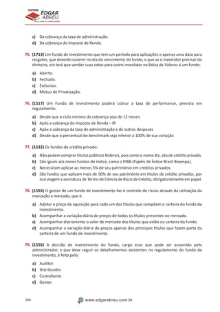 104 www.edgarabreu.com.br
EDGAR
ABREU
prof.cursos
prepara você para CERTIFICAÇÕES
c)	 Da cobrança da taxa de administração.
d)	 Da cobrança do Imposto de Renda.
75.	(1713) Um fundo de investimento que tem um período para aplicações e apenas uma data para
resgates, que deverão ocorrer no dia do vencimento do fundo, e que se o investidor precisar do
dinheiro, ele terá que vender suas cotas para outro investidor na Bolsa de Valores é um fundo:
a)	 Aberto.
b)	 Fechado.
c)	 Exclusivo.
d)	 Mútuo de Privatização.
76.	(1517) Um Fundo de Investimento poderá cobrar a taxa de performance, prevista em
regulamento:
a)	 Desde que o ciclo mínimo de cobrança seja de 12 meses
b)	 Após a cobrança do Imposto de Renda – IR
c)	 Após a cobrança da taxa de administração e de outras despesas
d)	 Desde que o percentual de benchmark seja inferior a 100% de sua variação
77.	(1532) Os fundos de crédito privado:
a)	 Não podem comprar títulos públicos federais, pois como o nome diz, são de crédito privado.
b)	 São iguais aos novos fundos de índice, como o PIBB (Papéis de Índice Brasil Bovespa).
c)	 Necessitam aplicar ao menos 5% de seu patrimônio em créditos privados.
d)	 São fundos que aplicam mais de 50% de seu patrimônio em títulos de crédito privados, por
isso exigem a assinatura de Termo de Ciência de Risco de Crédito, obrigatoriamente em papel.
78.	(1593) O gestor de um fundo de investimento faz o controle de riscos através da utilização da
marcação a mercado, que é:
a)	 Adotar o preço de aquisição para cada um dos títulos que compõem a carteira do fundo de
investimento.
b)	 Acompanhar a variação diária de preços de todos os títulos presentes no mercado.
c)	 Acompanhar diariamente o valor de mercado dos títulos que estão na carteira do fundo.
d)	 Acompanhar a variação diária de preços apenas dos principais títulos que fazem parte da
carteira de um fundo de investimento.
79.	(1556) A decisão de investimento do fundo, cargo esse que pode ser assumido pelo
administrador, e que deve seguir os detalhamentos existentes no regulamento do fundo de
investimento, é feita pelo:
a)	 Auditor.
b)	 Distribuidor.
c)	 Custodiante.
d)	 Gestor.
 