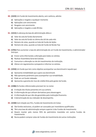CPA-10 | Módulo 5
105www.edgarabreu.com.br
80.	(1523) Um Fundo de Investimento aberto, sem carência, admite:
a)	 Aplicações e resgates a qualquer momento
b)	 Aplicações com vencimento
c)	 Resgates com vencimento
d)	 Aplicações e resgates a cada 90 dias
81.	(1515) A cobrança da taxa de administração afeta o:
a)	 Valor da cota do fundo diariamente
b)	 Valor da cota do fundo no último dia útil de cada mês
c)	 Número de cotas, quando se trata de Fundo de Ações
d)	 Número de cotas, quando se trata de Fundo de Renda Fixa
82.	(1701) Para aumentar a taxa de administração de um Fundo de Investimento, o administrador
terá que:
a)	 Enviar carta informando a alteração para todos os cotistas.
b)	 Realizar Assembleia Geral de Cotistas.
c)	 Comunicar a alteração no site de investimentos da instituição.
d)	 Alterar em regulamento e prospecto e informar os cotistas.
83.	(1554) Um fundo que tem como objetivo acompanhar seu benchmark é aquele que:
a)	 Apresenta rentabilidade que supera seu benchmark.
b)	 Não apresenta parâmetro para acompanhar sua rentabilidade.
c)	 Pode ser um fundo indexado.
d)	 Apresenta a garantia do risco de crédito feita pelo gestor do fundo.
84.	(1586) Os fundos referenciados precisam ter no nome:
a)	 A relação dos títulos presentes em sua carteira.
b)	 A informação de que utilizam derivativos para alavancagem.
c)	 A informação de que não são garantidos pela instituição financeira.
d)	 A denominação do seu indicador de desempenho.
85.	(1530) Com relação aos FICs, Fundos de Investimento em Cotas:
a)	 São fundos exclusivos, só podem ser acessados por investidores qualificados
b)	 Têm uma taxa de administração sempre superior à dos Fundos de Investimento
c)	 Devem manter pelo menos 95% do patrimônio investidos em outros Fundos de
Investimento
d)	 Nunca podem comprar cotas de Fundos de Investimento de outras instituições
 