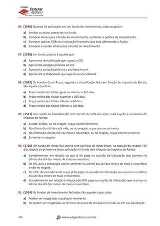 106 www.edgarabreu.com.br
EDGAR
ABREU
prof.cursos
prepara você para CERTIFICAÇÕES
86.	(1546) Quando há aplicações em um fundo de investimento, cabe ao gestor:
a)	 Vender os ativos presentes no fundo.
b)	 Comprar ativos para o fundo de investimento, conforme a política de investimento.
c)	 Comprar apenas CDBs da instituição financeira que está oferecendo o fundo.
d)	 Comprar e vender ativos para o fundo de investimento.
87.	(1559) Um fundo passivo é aquele que:
a)	 Apresenta rentabilidade que supera o CDI.
b)	 Apresenta variação próxima ao CDI.
c)	 Apresenta variação próxima a seu benchmark.
d)	 Apresenta rentabilidade que supera seu benchmark.
88.	(1562) Os Fundos Curto Prazo, segundo a classificação feita em função do Imposto de Renda,
são aqueles que têm
a)	 Prazo médio dos títulos igual ou inferior a 365 dias.
b)	 Prazo médio dos títulos superior a 365 dias.
c)	 Prazo médio dos títulos inferior a 60 dias.
d)	 Prazo médio dos títulos inferior a 180 dias.
89.	(1521) Um Fundo de Investimento com menos de 67% em ações está sujeito à incidência do
Imposto de Renda:
a)	 A cada 30 dias, ou no resgate, o que ocorrer primeiro
b)	 No último dia útil de cada mês, ou no resgate, o que ocorrer primeiro
c)	 No último dia útil do mês de maio e novembro, ou no resgate, o que ocorrer primeiro
d)	 Somente no resgate
90.	(1720) Um fundo de renda fixa aberto sem carência de longo prazo, na ocasião do resgate 720
dias depois da primeira e única aplicação no fundo terá alíquota de Imposto de Renda:
a)	 Complementar em relação ao que já foi pago na ocasião da tributação que ocorreu no
último dia útil dos meses de maio e novembro.
b)	 De 0%, pois a tributação ocorre somente no último dia útil dos meses de maio e novembro
e não no resgate.
c)	 De 15%, desconsiderando o que já foi pago na ocasião da tributação que ocorreu no último
dia útil dos meses de maio e novembro.
d)	 Complementar em relação à alíquota de 20% paga na ocasião da tributação que ocorreu no
último dia útil dos meses de maio e novembro.
91.	(1524) Os Fundos de Investimento fechados são aqueles cujas cotas:
a)	 Podem ser resgatadas a qualquer momento
b)	 Só podem ser resgatadas ao término do prazo de duração do fundo ou em sua liquidação
 