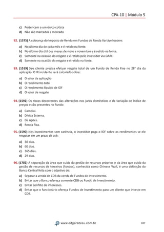 CPA-10 | Módulo 5
107www.edgarabreu.com.br
c)	 Pertencem a um único cotista
d)	 Não são marcadas a mercado
92.	(1575) A cobrança do Imposto de Renda em Fundos de Renda Variável ocorre:
a)	 No último dia de cada mês e é retido na fonte.
b)	 No último dia útil dos meses de maio e novembro e é retido na fonte.
c)	 Somente na ocasião do resgate e é retido pelo investidor via DARF.
d)	 Somente na ocasião do resgate e é retido na fonte.
93.	(1519) Seu cliente precisa efetuar resgate total de um Fundo de Renda Fixa no 28° dia da
aplicação. O IR incidente será calculado sobre:
a)	 O valor da aplicação
b)	 O rendimento total
c)	 O rendimento líquido de IOF
d)	 O valor de resgate
94. (1592) Os riscos decorrentes das alterações nos juros domésticos e da variação de índice de
preços estão presentes no Fundo:
a)	 Cambial.
b)	 Dívida Externa.
c)	 De Ações.
d)	 Renda Fixa.
95. (1590) Nos investimentos sem carência, o investidor paga o IOF sobre os rendimentos se ele
resgatar em um prazo de até:
a)	 30 dias.
b)	 60 dias.
c)	 365 dias.
d)	 29 dias.
96. (1702) A separação da área que cuida da gestão de recursos próprios e da área que cuida da
gestão de recursos de terceiros (fundos), conhecida como Chinese Wall, é uma definição do
Banco Central feita com o objetivo de:
a)	 Separar a venda de CDB da venda de Fundos de Investimento.
b)	 Evitar que o Banco ofereça somente CDB ou Fundo de Investimento.
c)	 Evitar conflito de interesses.
d)	 Evitar que o funcionário ofereça Fundos de Investimento para um cliente que investe em
CDB.
 