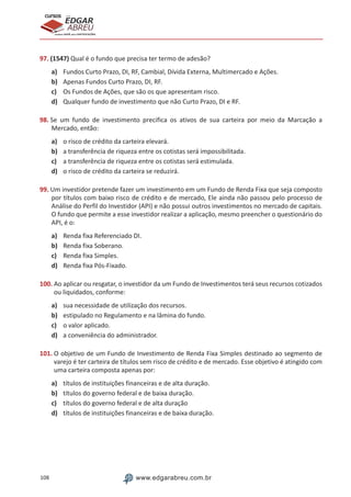 108 www.edgarabreu.com.br
EDGAR
ABREU
prof.cursos
prepara você para CERTIFICAÇÕES
97. (1547) Qual é o fundo que precisa ter termo de adesão?
a)	 Fundos Curto Prazo, DI, RF, Cambial, Dívida Externa, Multimercado e Ações.
b)	 Apenas Fundos Curto Prazo, DI, RF.
c)	 Os Fundos de Ações, que são os que apresentam risco.
d)	 Qualquer fundo de investimento que não Curto Prazo, DI e RF.
98. Se um fundo de investimento precifica os ativos de sua carteira por meio da Marcação a
Mercado, então:
a)	 o risco de crédito da carteira elevará.
b)	 a transferência de riqueza entre os cotistas será impossibilitada.
c)	 a transferência de riqueza entre os cotistas será estimulada.
d)	 o risco de crédito da carteira se reduzirá.
99. Um investidor pretende fazer um investimento em um Fundo de Renda Fixa que seja composto
por títulos com baixo risco de crédito e de mercado, Ele ainda não passou pelo processo de
Análise do Perfil do Investidor (API) e não possui outros investimentos no mercado de capitais.
O fundo que permite a esse investidor realizar a aplicação, mesmo preencher o questionário do
API, é o:
a)	 Renda fixa Referenciado DI.
b)	 Renda fixa Soberano.
c)	 Renda fixa Simples.
d)	 Renda fixa Pós-Fixado.
100. Ao aplicar ou resgatar, o investidor da um Fundo de Investimentos terá seus recursos cotizados
ou liquidados, conforme:
a)	 sua necessidade de utilização dos recursos.
b)	 estipulado no Regulamento e na lâmina do fundo.
c)	 o valor aplicado.
d)	 a conveniência do administrador.
101. O objetivo de um Fundo de Investimento de Renda Fixa Simples destinado ao segmento de
varejo é ter carteira de títulos sem risco de crédito e de mercado. Esse objetivo é atingido com
uma carteira composta apenas por:
a)	 títulos de instituições financeiras e de alta duração.
b)	 títulos do governo federal e de baixa duração.
c)	 títulos do governo federal e de alta duração
d)	 títulos de instituições financeiras e de baixa duração.
 