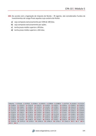 CPA-10 | Módulo 5
109www.edgarabreu.com.br
102. De acordo com a legislação de Imposto de Renda – IR vigente, são considerados Fundos de
Investimentos de Longo Prazo aqueles cuja carteira de títulos:
a)	 seja composta exclusivamente por CDB de 180 dias.
b)	 seja composta exclusivamente por ações.
c)	 tenha prazo médio superior a 90 dias.
d)	 tenha prazo médio superior a 365 dias.
Gabarito: 1. (1514) B 2. (1579) D 3. (1558) A 4. (1502) D 5. (1589) B 6. (1588) D 7. (1577) B 8. (1516) A 9. (1712) A
10. (1548) A 11. (1552) D 12. (1501) B 13. (1567) D 14. (1520) D 15. (1563) C 16. (1504) A 17. (1560) D 18. (1583) D
19. (1572) A 20. (1566) C 21. (1585) A 22. (1570) D 23. (1518) C 24. (1700) C 25. (1531) B 26. (1561) B 27. (1533) C
28. (1718) B 29. (1551) A 30. (1598) C 31. (1536) A 32. (1538) D 33. (1569) D 34. (1510) B 35. (1527) B 36. (1597) D
37. (1511) D 38. (1564) B 39. (1525) A 40. (1512) B 41. (1537) B 42. (1711) C 43. (1549) B 44. (1545) A 45. (1529) B
46. (1534) B 47. (1581) C 48. (1706) B 49. (1704) B 50. (1528) D 51. (1717) C 52. (1714) C 53. (1707) A 54. (1544) A
55. (1703) A 56. (1573) B 57. (1716) A 58. (1543) A 59. (1715) D 60. (1574) B 61. (1513) C 62. (1596) C 63. (1709) C
64. (1508) A 65. (1719) A 66. (1854) B 67. (1503) C 68. (1506) D 69. (1508) A 70. (1507) C 71. (1522) A 72. (1526) A
73. (1568) B 74. (1571) B 75. (1713) B 76. (1517) C 77. (1532) D 78. (1593) C 79. (1556) D 80. (1523) A 81. (1515) A
82. (1701) B 83. (1554) C 84. (1586) D 85. (1530) C 86. (1546) B 87. (1559) C 88. (1562) A 89. (1521) C 90. (1720) A
91. (1524) B 92. (1575) D 93. (1519) C 94. (1592) D 95. (1590) D 96. (1702) C 97. (1547) A 98. B 99. C 100. B
101. B 102. D
 