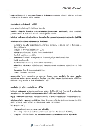 11www.edgarabreu.com.br
CPA-10 | Módulo 1
OBS.: Cuidado com o verbo AUTORIZAR e REGULAMENTAR que também pode ser utilizado
para funções do Banco Central do Brasil.
Banco Central do Brasil – BACEN
Autarquia vinculada ao Ministério da Fazenda.
Diretoria colegiada composta de até 9 membros (Presidente + 8 Diretores), todos nomeados
pelo Presidente da República. Sujeito à aprovação no Senado.
Principal órgão executivo do sistema financeiro. Faz cumprir todas as determinações do CMN.
Principais atribuições e competências do BACEN:
•• Formular e executar as políticas monetárias e cambiais, de acordo com as diretrizes do
Governo Federal;
•• Executar as diretrizes e normas do CMN;
•• Regular e administrar o Sistema Financeiro Nacional;
•• Conduzir a política monetária
•• Administrar o Sistema de Pagamentos Brasileiro (SPB) e o meio circulante;
•• Emitir papel-moeda;
•• Receber os recolhimentos compulsórios dos bancos;
•• Autorizar e fiscalizar o funcionamento das instituições financeiras, punindo-as, se for o
caso;
•• Controlar o fluxo de capitais estrangeiros;
•• Exercer o controle do crédito.
Comentário: Tente memorizar as palavras chaves como: conduzir, formular, regular,
administrar, emitir, receber, autorizar, fiscalizar, controlar e exercer. Lembre-se que o BACEN é
quem faz cumprir todas as determinações do CMN.
Comissão de valores mobiliários – CVM
Entidade autárquica, vinculada ao governo através do Ministério da Fazenda. O presidente e
seus diretores são escolhidos diretamente pelo Presidente da República.
Órgão normativo voltado para o desenvolvimento do mercado de títulos e valores mobiliários;
Principais títulos e valores mobiliários: ações, debêntures, fundos de investimentos, CRI, CRA,
bônus de subscrição, e opções de compra e venda de mercadorias.
Objetivos da CVM:
•• Estimular investimentos no mercado acionário;
•• Fixar e implementar as diretrizes e normas do mercado de valores mobiliários;
•• Assegurar o funcionamento das Bolsas de Valores e Mercado de Balcão Organizado;
 