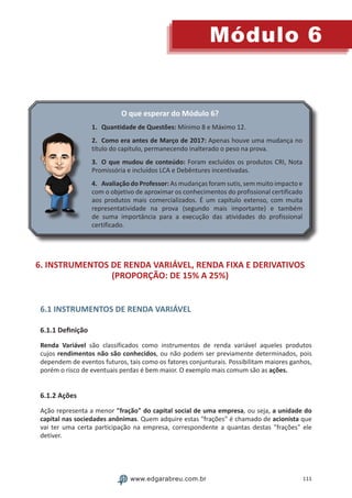 111
Módulo 6
www.edgarabreu.com.br
O que esperar do Módulo 6?
1.	 Quantidade de Questões: Mínimo 8 e Máximo 12.
2.	 Como era antes de Março de 2017: Apenas houve uma mudança no
título do capítulo, permanecendo inalterado o peso na prova.
3.	 O que mudou de conteúdo: Foram excluídos os produtos CRI, Nota
Promissória e incluídos LCA e Debêntures incentivadas.
4.	 Avaliação do Professor: As mudanças foram sutis, sem muito impacto e
com o objetivo de aproximar os conhecimentos do profissional certificado
aos produtos mais comercializados. É um capítulo extenso, com muita
representatividade na prova (segundo mais importante) e também
de suma importância para a execução das atividades do profissional
certificado.
6. INSTRUMENTOS DE RENDA VARIÁVEL, RENDA FIXA E DERIVATIVOS
(PROPORÇÃO: DE 15% A 25%)
6.1 INSTRUMENTOS DE RENDA VARIÁVEL
6.1.1 Definição
Renda Variável são classificados como instrumentos de renda variável aqueles produtos
cujos rendimentos não são conhecidos, ou não podem ser previamente determinados, pois
dependem de eventos futuros, tais como os fatores conjunturais. Possibilitam maiores ganhos,
porém o risco de eventuais perdas é bem maior. O exemplo mais comum são as ações.
6.1.2 Ações
Ação representa a menor fração do capital social de uma empresa, ou seja, a unidade do
capital nas sociedades anônimas. Quem adquire estas frações é chamado de acionista que
vai ter uma certa participação na empresa, correspondente a quantas destas frações ele
detiver.
 