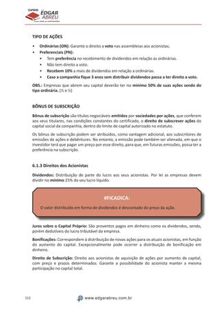 112 www.edgarabreu.com.br
EDGAR
ABREU
prof.cursos
prepara você para CERTIFICAÇÕES
TIPO DE AÇÕES
•• Ordinárias (ON): Garante o direito a voto nas assembleias aos acionistas;
•• Preferenciais (PN):
•• Tem preferência no recebimento de dividendos em relação as ordinárias.
•• Não tem direito a voto.
•• Recebem 10% a mais de dividendos em relação a ordinárias.
•• Caso a companhia fique 3 anos sem distribuir dividendos passa a ter direito a voto.
OBS.: Empresas que abrem seu capital deverão ter no mínimo 50% de suas ações sendo do
tipo ordinária. (½ e ½)
BÔNUS DE SUBSCRIÇÃO
Bônus de subscrição são títulos negociáveis emitidos por sociedades por ações, que conferem
aos seus titulares, nas condições constantes do certificado, o direito de subscrever ações do
capital social da companhia, dentro do limite de capital autorizado no estatuto.
Os bônus de subscrição podem ser atribuídos, como vantagem adicional, aos subscritores de
emissões de ações e debêntures. No entanto, a emissão pode também ser alienada, em que o
investidor terá que pagar um preço por esse direito, para que, em futuras emissões, possa ter a
preferência na subscrição.
6.1.3 Direitos dos Acionistas
Dividendos: Distribuição de parte do lucro aos seus acionistas. Por lei as empresas devem
dividir no mínimo 25% do seu lucro líquido.
#FICADICA:
O valor distribuído em forma de dividendos é descontado do preço da ação.
Juros sobre o Capital Próprio: São proventos pagos em dinheiro como os dividendos, sendo,
porém dedutíveis do lucro tributável da empresa.
Bonificações: Correspondem à distribuição de novas ações para os atuais acionistas, em função
do aumento do capital. Excepcionalmente pode ocorrer a distribuição de bonificação em
dinheiro.
Direito de Subscrição: Direito aos acionistas de aquisição de ações por aumento de capital,
com preço e prazos determinados. Garante a possibilidade do acionista manter a mesma
participação no capital total.
 