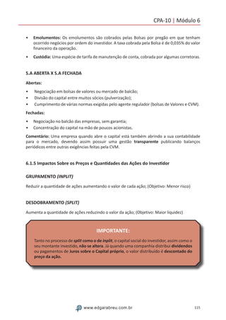 115www.edgarabreu.com.br
CPA-10 | Módulo 6
•• Emolumentos: Os emolumentos são cobrados pelas Bolsas por pregão em que tenham
ocorrido negócios por ordem do investidor. A taxa cobrada pela Bolsa é de 0,035% do valor
financeiro da operação.
•• Custódia: Uma espécie de tarifa de manutenção de conta, cobrada por algumas corretoras.
S.A ABERTA X S.A FECHADA
Abertas:
•• Negociação em bolsas de valores ou mercado de balcão;
•• Divisão do capital entre muitos sócios (pulverização);
•• Cumprimento de várias normas exigidas pelo agente regulador (bolsas de Valores e CVM).
Fechadas:
•• Negociação no balcão das empresas, sem garantia;
•• Concentração do capital na mão de poucos acionistas.
Comentário: Uma empresa quando abre o capital está também abrindo a sua contabilidade
para o mercado, devendo assim possuir uma gestão transparente publicando balanços
periódicos entre outras exigências feitas pela CVM.
6.1.5 Impactos Sobre os Preços e Quantidades das Ações do Investidor
GRUPAMENTO (INPLIT)
Reduzir a quantidade de ações aumentando o valor de cada ação; (Objetivo: Menor risco)
DESDOBRAMENTO (SPLIT)
Aumenta a quantidade de ações reduzindo o valor da ação; (Objetivo: Maior liquidez)
IMPORTANTE:
Tanto no processo de split como o de inplit, o capital social do investidor, assim como o
seu montante investido, não se altera. Já quando uma companhia distribui dividendos
ou pagamentos de Juros sobre o Capital próprio, o valor distribuído é descontado do
preço da ação.
 