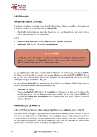 116 www.edgarabreu.com.br
EDGAR
ABREU
prof.cursos
prepara você para CERTIFICAÇÕES
6.1.6 Tributação
IMPOSTO DE RENDA EM AÇÕES
A alíquota cobrada na compra e venda de ações depende do tipo de operação, se é uma compra
e venda normal ou se a operação é do tipo Day-Trade.
•• Day trade: Combinação de operação de compra e de venda realizadas por um investidor
com o mesmo título em um mesmo dia.
Ações
•• Operação NORMAL: 15% (Fonte: 0,005% sobre o valor de alienação)
•• Day Trade: 20% (Fonte: 1% sobre os rendimentos)
IMPORTANTE:
Vendas de ações no mercado à vista de bolsas de valores realizadas por pessoa física,
exceto em operações de day-trade, em um mês com um valor igual ou inferior a
R$ 20.000,00 não incorrerão em recolhimento de IR.
As operações normais de venda passarão a ter incidência de IR na fonte, na alíquota de 0,005%.
Devido a possível isenção de imposto para pessoa física em vendas de até R$ 20.0000,00 dentro
de um mês, não é feita a retenção na fonte, quando o valor apurado (0,005% sobre o valor de
alienação) for igual ou inferior a R$ 1,00.
As operações de day-trade tem recolhimento de IR na fonte, na alíquota de 1%. Como não tem
isenção, esse valor sempre é retido (havendo lucro).
•• Cobrança: no resgate
•• Responsável pelo Recolhimento: O Investidor deverá pagar o Imposto de Renda devido,
recolhendo através de um Documento de Arrecadação da Receita Federal (DARF) até
o último dia útil do mês subsequente ao da alienação de suas ações. (Banco, Corretora,
Agente Fiduciário...)
COMPENSAÇÃO DE IMPOSTO
1. É permitida a compensação de perdas com ganhos em operações de renda variável?
Sim. Para fins de apuração e pagamento do imposto mensal sobre os ganhos líquidos, as perdas
incorridas nas operações de renda variável nos mercados à vista, de opções, futuros, a termos
e assemelhados, poderão ser compensadas com os ganhos líquidos auferidos, no próprio mês
ou nos meses subsequentes, em outras operações realizadas em qualquer das modalidades
operacionais previstas naqueles mercados, operações comuns.
 