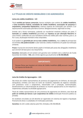 118 www.edgarabreu.com.br
EDGAR
ABREU
prof.cursos
prepara você para CERTIFICAÇÕES
6.2 TÍTULOS DE CRÉDITO IMOBILIÁRIO E DO AGRONEGÓCIO
Letras de crédito imobiliário – LCI
Título emitido por bancos comerciais, bancos múltiplos com carteira de crédito imobiliário,
a Caixa Econômica Federal, sociedades de crédito imobiliário, associações de poupança e
empréstimo, companhias hipotecárias e demais espécies de instituições que venham a ser
expressamente autorizadas pelo Banco Central. Obrigatoriamente, registrada na Cetip.
Emitido sob a forma nominativa, podendo ser transferível mediante endosso em preto. É
lastreado por créditos imobiliários garantidos por hipoteca ou por alienação fiduciária de
coisa imóvel, conferindo aos seus tomadores direito de crédito pelo valor nominal, juros e, se
for o caso, atualização monetária nelas estipulados.
A LCI poderá ser garantida por um ou mais créditos imobiliários, mas a soma do principal das
LCI emitidas não poderá exceder o valor total dos créditos imobiliários em poder da instituição
emitente.
Prazos: O prazo de vencimento destes papéis é limitado pelo prazo das obrigações imobiliárias
que serviram de base para o seu lançamento.
Garantias: Aplicações em LCI contam com garantia real e também com a cobertura do Fundo
Garantidor de Crédito – FGC, até o limite vigente que atualmente de R$ 250.000,00.
IMPORTANTE:
Pessoas físicas que investem em Letras de Crédito Imobiliário (LCI) possuem isenção
de Imposto de Renda (IR)
Letra De Crédito Do Agronegócio – LCA
São títulos de crédito representativos de promessa de pagamento em dinheiro, de execução
extrajudicial, emitidos com base em lastro de recebíveis originados de negócios realizados
com produtores rurais e cooperativas, relacionados com a produção, comercialização,
beneficiamento ou industrialização de produtos ou insumos agropecuários ou de máquinas e
implementos utilizados na atividade agropecuária.
Título de crédito representativo de uma promessa de pagamento em dinheiro, este título só
pode ser emitido por bancos e por cooperativas de crédito (instituição financeira pública ou
privada).
Os recebíveis vinculados ao LCA deverão ser registrados em sistemas de registro e liquidação
financeira de ativos e custodiados em instituição autorizada.
Garantias: As LCA´s estão cobertas pelo FGC, limitadas a R$ 250.000,00.
 