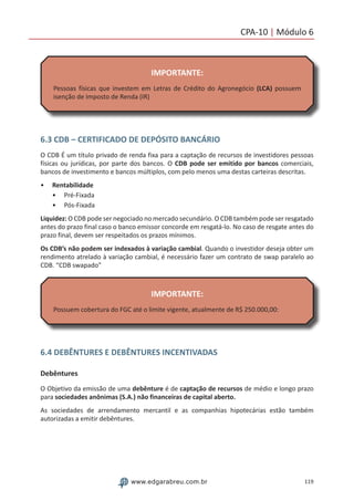 119www.edgarabreu.com.br
CPA-10 | Módulo 6
IMPORTANTE:
Pessoas físicas que investem em Letras de Crédito do Agronegócio (LCA) possuem
isenção de Imposto de Renda (IR)
6.3 CDB – CERTIFICADO DE DEPÓSITO BANCÁRIO
O CDB É um título privado de renda fixa para a captação de recursos de investidores pessoas
físicas ou jurídicas, por parte dos bancos. O CDB pode ser emitido por bancos comerciais,
bancos de investimento e bancos múltiplos, com pelo menos uma destas carteiras descritas.
•• Rentabilidade
•• Pré-Fixada
•• Pós-Fixada
Liquidez: O CDB pode ser negociado no mercado secundário. O CDB também pode ser resgatado
antes do prazo final caso o banco emissor concorde em resgatá-lo. No caso de resgate antes do
prazo final, devem ser respeitados os prazos mínimos.
Os CDB’s não podem ser indexados à variação cambial. Quando o investidor deseja obter um
rendimento atrelado à variação cambial, é necessário fazer um contrato de swap paralelo ao
CDB. “CDB swapado”
IMPORTANTE:
Possuem cobertura do FGC até o limite vigente, atualmente de R$ 250.000,00:
6.4 DEBÊNTURES E DEBÊNTURES INCENTIVADAS
Debêntures
O Objetivo da emissão de uma debênture é de captação de recursos de médio e longo prazo
para sociedades anônimas (S.A.) não financeiras de capital aberto.
As sociedades de arrendamento mercantil e as companhias hipotecárias estão também
autorizadas a emitir debêntures.
 