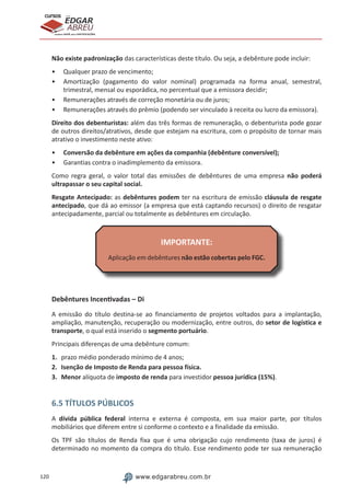 120 www.edgarabreu.com.br
EDGAR
ABREU
prof.cursos
prepara você para CERTIFICAÇÕES
Não existe padronização das características deste título. Ou seja, a debênture pode incluir:
•• Qualquer prazo de vencimento;
•• Amortização (pagamento do valor nominal) programada na forma anual, semestral,
trimestral, mensal ou esporádica, no percentual que a emissora decidir;
•• Remunerações através de correção monetária ou de juros;
•• Remunerações através do prêmio (podendo ser vinculado à receita ou lucro da emissora).
Direito dos debenturistas: além das três formas de remuneração, o debenturista pode gozar
de outros direitos/atrativos, desde que estejam na escritura, com o propósito de tornar mais
atrativo o investimento neste ativo:
•• Conversão da debênture em ações da companhia (debênture conversível);
•• Garantias contra o inadimplemento da emissora.
Como regra geral, o valor total das emissões de debêntures de uma empresa não poderá
ultrapassar o seu capital social.
Resgate Antecipado: as debêntures podem ter na escritura de emissão cláusula de resgate
antecipado, que dá ao emissor (a empresa que está captando recursos) o direito de resgatar
antecipadamente, parcial ou totalmente as debêntures em circulação.
IMPORTANTE:
Aplicação em debêntures não estão cobertas pelo FGC.
Debêntures Incentivadas – Di
A emissão do título destina-se ao financiamento de projetos voltados para a implantação,
ampliação, manutenção, recuperação ou modernização, entre outros, do setor de logística e
transporte, o qual está inserido o segmento portuário.
Principais diferenças de uma debênture comum:
1.	 prazo médio ponderado mínimo de 4 anos;
2.	 Isenção de Imposto de Renda para pessoa física.
3.	Menor alíquota de imposto de renda para investidor pessoa jurídica (15%).
6.5 TÍTULOS PÚBLICOS
A dívida pública federal interna e externa é composta, em sua maior parte, por títulos
mobiliários que diferem entre si conforme o contexto e a finalidade da emissão.
Os TPF são títulos de Renda fixa que é uma obrigação cujo rendimento (taxa de juros) é
determinado no momento da compra do título. Esse rendimento pode ter sua remuneração
 