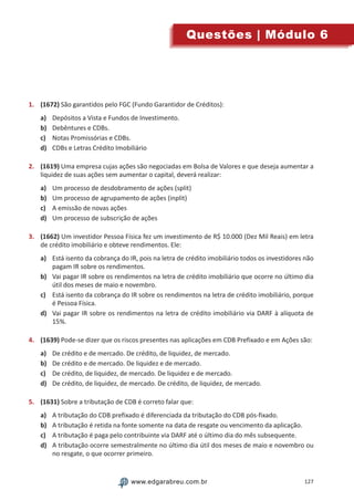 127www.edgarabreu.com.brwww.edgarabreu.com.br
Questões | Módulo 6
1.	 (1672) São garantidos pelo FGC (Fundo Garantidor de Créditos):
a)	 Depósitos a Vista e Fundos de Investimento.
b)	 Debêntures e CDBs.
c)	 Notas Promissórias e CDBs.
d)	 CDBs e Letras Crédito Imobiliário
2.	 (1619) Uma empresa cujas ações são negociadas em Bolsa de Valores e que deseja aumentar a
liquidez de suas ações sem aumentar o capital, deverá realizar:
a)	 Um processo de desdobramento de ações (split)
b)	 Um processo de agrupamento de ações (inplit)
c)	 A emissão de novas ações
d)	 Um processo de subscrição de ações
3.	 (1662) Um investidor Pessoa Física fez um investimento de R$ 10.000 (Dez Mil Reais) em letra
de crédito imobiliário e obteve rendimentos. Ele:
a)	 Está isento da cobrança do IR, pois na letra de crédito imobiliário todos os investidores não
pagam IR sobre os rendimentos.
b)	 Vai pagar IR sobre os rendimentos na letra de crédito imobiliário que ocorre no último dia
útil dos meses de maio e novembro.
c)	 Está isento da cobrança do IR sobre os rendimentos na letra de crédito imobiliário, porque
é Pessoa Física.
d)	 Vai pagar IR sobre os rendimentos na letra de crédito imobiliário via DARF à alíquota de
15%.
4.	 (1639) Pode-se dizer que os riscos presentes nas aplicações em CDB Prefixado e em Ações são:
a)	 De crédito e de mercado. De crédito, de liquidez, de mercado.
b)	 De crédito e de mercado. De liquidez e de mercado.
c)	 De crédito, de liquidez, de mercado. De liquidez e de mercado.
d)	 De crédito, de liquidez, de mercado. De crédito, de liquidez, de mercado.
5.	 (1631) Sobre a tributação de CDB é correto falar que:
a)	 A tributação do CDB prefixado é diferenciada da tributação do CDB pós-fixado.
b)	 A tributação é retida na fonte somente na data de resgate ou vencimento da aplicação.
c)	 A tributação é paga pelo contribuinte via DARF até o último dia do mês subsequente.
d)	 A tributação ocorre semestralmente no último dia útil dos meses de maio e novembro ou
no resgate, o que ocorrer primeiro.
 