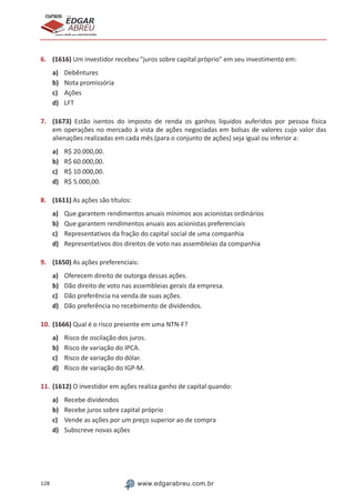 128 www.edgarabreu.com.br
EDGAR
ABREU
prof.cursos
prepara você para CERTIFICAÇÕES
6.	 (1616) Um investidor recebeu juros sobre capital próprio em seu investimento em:
a)	 Debêntures
b)	 Nota promissória
c)	 Ações
d)	 LFT
7.	 (1673) Estão isentos do imposto de renda os ganhos líquidos auferidos por pessoa física
em operações no mercado à vista de ações negociadas em bolsas de valores cujo valor das
alienações realizadas em cada mês (para o conjunto de ações) seja igual ou inferior a:
a)	 R$ 20.000,00.
b)	 R$ 60.000,00.
c)	 R$ 10.000,00.
d)	 R$ 5.000,00.
8.	 (1611) As ações são títulos:
a)	 Que garantem rendimentos anuais mínimos aos acionistas ordinários
b)	 Que garantem rendimentos anuais aos acionistas preferenciais
c)	 Representativos da fração do capital social de uma companhia
d)	 Representativos dos direitos de voto nas assembleias da companhia
9.	 (1650) As ações preferenciais:
a)	 Oferecem direito de outorga dessas ações.
b)	 Dão direito de voto nas assembleias gerais da empresa.
c)	 Dão preferência na venda de suas ações.
d)	 Dão preferência no recebimento de dividendos.
10.	(1666) Qual é o risco presente em uma NTN-F?
a)	 Risco de oscilação dos juros.
b)	 Risco de variação do IPCA.
c)	 Risco de variação do dólar.
d)	 Risco de variação do IGP-M.
11.	(1612) O investidor em ações realiza ganho de capital quando:
a)	 Recebe dividendos
b)	 Recebe juros sobre capital próprio
c)	 Vende as ações por um preço superior ao de compra
d)	 Subscreve novas ações
 