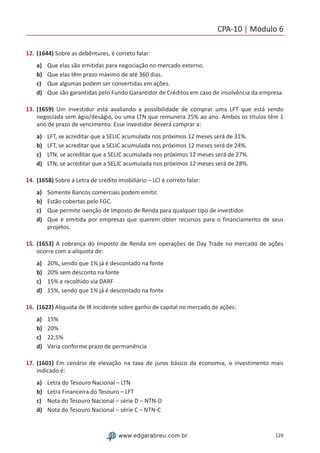 CPA-10 | Módulo 6
129www.edgarabreu.com.br
12.	(1644) Sobre as debêntures, é correto falar:
a)	 Que elas são emitidas para negociação no mercado externo.
b)	 Que elas têm prazo máximo de até 360 dias.
c)	 Que algumas podem ser convertidas em ações.
d)	 Que são garantidas pelo Fundo Garantidor de Créditos em caso de insolvência da empresa.
13.	(1659) Um investidor está avaliando a possibilidade de comprar uma LFT que está sendo
negociada sem ágio/deságio, ou uma LTN que remunera 25% ao ano. Ambos os títulos têm 1
ano de prazo de vencimento. Esse investidor deverá comprar a:
a)	 LFT, se acreditar que a SELIC acumulada nos próximos 12 meses será de 31%.
b)	 LFT, se acreditar que a SELIC acumulada nos próximos 12 meses será de 24%.
c)	 LTN, se acreditar que a SELIC acumulada nos próximos 12 meses será de 27%.
d)	 LTN, se acreditar que a SELIC acumulada nos próximos 12 meses será de 28%.
14.	(1658) Sobre a Letra de crédito imobiliário – LCI é correto falar:
a)	 Somente Bancos comerciais podem emitir.
b)	 Estão cobertas pelo FGC.
c)	 Que permite isenção de Imposto de Renda para qualquer tipo de investidor.
d)	 Que é emitida por empresas que querem obter recursos para o financiamento de seus
projetos.
15.	(1653) A cobrança do Imposto de Renda em operações de Day Trade no mercado de ações
ocorre com a alíquota de:
a)	 20%, sendo que 1% já é descontado na fonte
b)	 20% sem desconto na fonte
c)	 15% e recolhido via DARF
d)	 15%, sendo que 1% já é descontado na fonte
16.	(1622) Alíquota de IR incidente sobre ganho de capital no mercado de ações:
a)	 15%
b)	 20%
c)	 22,5%
d)	 Varia conforme prazo de permanência
17.	(1601) Em cenário de elevação na taxa de juros básico da economia, o investimento mais
indicado é:
a)	 Letra do Tesouro Nacional – LTN
b)	 Letra Financeira do Tesouro – LFT
c)	 Nota do Tesouro Nacional – série D – NTN-D
d)	 Nota do Tesouro Nacional – série C – NTN-C
 