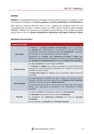 13www.edgarabreu.com.br
CPA-10 | Módulo 1
ANBIMA
ANBIMA é a Associação Brasileira das Entidades dos Mercados Financeiro e de Capitais. É uma
associação de instituições como bancos, gestoras, corretoras, distribuidoras e administradoras.
Reuni diversas empresas diferentes entre si com o objetivo de reproduzir dentro de casa
a pluralidade dos mercados. A Anbima nasceu em 2009 a partir da união de duas entidades
(ANIDMA + ANBID), mas representa os mercados há quatro décadas. O seu modelo de atuação
é organizado em torno de quatro compromissos: representar, autorregular, informar e educar.
Atividades desenvolvidas:
Frentes de Atuação
Informação
A ANBIMA é a principal provedora de informações sobre os segmentos
de mercado que representamos. A construção de uma base de dados
consistente é parte do seu esforço para dar mais transparência e segurança
aos mercados e, consequentemente, fomentar negócios.
Responsável por divulgar desde referências de preços e índices que
refletem o comportamento de carteiras de ativos até estudos específicos,
que auxiliam no acompanhamento dos temas de interesse dos associados.
Representação
São duas maneiras de representação da ANBIMA:
1. Promover o diálogo para construir propostas de aprimoramento do
mercado, que são apresentadas e discutidas com o governo e com outras
entidades do setor privado;
2. Propor boas práticas de negócios, que os associados seguem de forma
voluntária.
Autorregulação
Sua autorregulação é baseada em regras criadas pelo mercado, para o
mercado e em favor dele. Essas regras estão nos Códigos de Autorregulação
e Melhores Práticas, que são de adesão voluntária.
O cumprimento das normas é acompanhado de perto pela nossa equipe
técnica, que supervisiona as instituições e dá orientações de caráter
educativo.
Educação
As ações da ANBIMA em educação se dividem em três vertentes:
1. Capacitação dos profissionais por meio de certificações;
2. Qualificação dos profissionais certificados por meio de educação
continuada;
3. Disseminação de conteúdo sobre educação financeira.
 