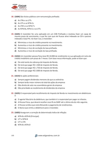 130 www.edgarabreu.com.br
EDGAR
ABREU
prof.cursos
prepara você para CERTIFICAÇÕES
18.	(1604) São títulos públicos com remuneração prefixada:
a)	 As LTNs e as LFTs
b)	 As LFTs e as NTN-Cs
c)	 As LTN’s e as NTN-F’s
d)	 As NTN-Bs, NTN-Cs e as LFTs
19.	(1645) O investidor fez uma aplicação em um CDB Prefixado e resolveu fazer um swap de
mesmo prazo de vencimento, o que fez com que ele ficasse ativo indexado ao CDI e passivo
indexado à taxa Pré. Ao fazer isso, o investidor:
a)	 Minimizou o risco de crédito presente no investimento.
b)	 Aumentou o risco de crédito presente no investimento.
c)	 Minimizou o risco de oscilação da taxa prefixada.
d)	 Aumentou o risco de oscilação da taxa prefixada.
20.	(1654) Um investidor pessoa física teve R$ 10.000 de rendimento na sua aplicação em Letra de
crédito imobiliário com prazo de 7 meses. Com base nessa informação, pode-se dizer que:
a)	 Ele está isento da cobrança do Imposto de Renda.
b)	 Ele terá que pagar R$ 1.500 de Imposto de Renda.
c)	 Ele terá que pagar R$ 1.750 de Imposto de Renda.
d)	 Ele terá que pagar R$ 2.000 de Imposto de Renda.
21.	(1614) As ações preferenciais:
a)	 Sempre pagam dividendos menores do que as ordinárias
b)	 Sempre terão maior número do total de ações da empresa
c)	 Dão direito de voto nas assembleias gerais da empresa
d)	 Dão prioridade ao recebimento de dividendos da empresa
22.	(1635) O responsável pelo recolhimento do Imposto de Renda no investimento em debêntures
é:
a)	 O agente fiduciário da debênture, que também é o responsável por pagar os tributos.
b)	 A Pessoa Física, que deverá recolher esse IR via DARF até o último dia do mês seguinte.
c)	 A Pessoa Jurídica que está efetuando o pagamento de rendimentos.
d)	 O Banco que emitiu a debênture para o investidor.
23.	(1603) Asseguram a correção de determinado índice de inflação:
a)	 NTN-B e NTN-B (Principal)
b)	 LFT e NTN-B
c)	 LFT e LTN
d)	 NTN-B e NTN-D
 