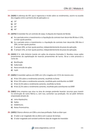 CPA-10 | Módulo 6
131www.edgarabreu.com.br
24.	(1624) A cobrança do IOF, que é regressiva e incide sobre os rendimentos, ocorre na ocasião
dos resgates entre o primeiro dia da aplicação e o:
a)	 19°
b)	 39°
c)	 29°
d)	 49°
25.	(1674) O investidor fez um contrato de swap. A alíquota do Imposto de Renda:
a)	 Se o período entre o investimento e a liquidação do contrato tiver decorrido 90 dias é 15%,
se tiver ajuste positivo.
b)	 Se o período entre o investimento e a liquidação do contrato tiver decorrido 290 dias é
20%, se tiver ajuste positivo.
c)	 É sempre 20%, se tiver ajuste positivo, independentemente do prazo da aplicação.
d)	 É sempre 15%, se tiver ajuste positivo, independentemente do prazo da aplicação.
26.	(1615) O Sr. João Antonio investe em ações da empresa Aramados X. Recebeu novas ações
provenientes da capitalização de reservas provenientes de lucros. Dá-se a este processo o
nome de:
a)	 Bonificação
b)	 Subscrição
c)	 Nova emissão de ações
d)	 Inplit
27.	(1625) O investidor aplicou em CDB’s em 1/6 e resgatou em 17/11 do mesmo ano:
a)	 IR de 15% sobre o rendimento somente, recolhido na fonte
b)	 IR de 15% sobre o rendimento somente, recolhido pelo contribuinte via DARF
c)	 IR de 22,5% sobre o rendimento somente, recolhido na fonte
d)	 IR de 22,5% sobre o rendimento somente, recolhido pelo contribuinte via DARF
28.	(1661) Uma empresa que atua na área de energia pretende levantar recursos para investir
na construção de outra fábrica e, com isso, aumentar sua produção. Ela vai pedir dinheiro
emprestado através de:
a)	 Letra Hipotecária.
b)	 Ações.
c)	 Debêntures.
d)	 Notas Promissórias.
29.	(1655) O Banco oferece um CDB a uma taxa prefixada. Pode se dizer que:
a)	 O valor a ser resgatado não se altera com o passar do tempo.
b)	 O valor resgatado será variável conforme data de resgate do investidor.
 