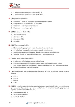 132 www.edgarabreu.com.br
EDGAR
ABREU
prof.cursos
prepara você para CERTIFICAÇÕES
c)	 A rentabilidade será atrelada à variação do CDI.
d)	 A rentabilidade será atrelada à variação do dólar.
30.	(1652) As ações ordinárias:
a)	 Dão direito a eleger o Conselho de Administração e da Diretoria.
b)	 Dão preferência no recebimento de dividendos.
c)	 Dão direito à subscrição de novas ações.
d)	 Dão direito a um voto por ação.
31.	(1629) A remuneração da LFT é:
a)	 Atrelada à Taxa Selic.
b)	 Atrelada ao dólar.
c)	 Atrelada ao IPCA.
d)	 Prefixada.
32.	(1627) No mercado primário:
a)	 São negociados pela primeira vez os títulos e valores mobiliários
b)	 É o único lugar onde podem operar corretoras de investimentos
c)	 Ocorrem operações com títulos que já estão em circulação há muito tempo
d)	 São feitas transações apenas com debêntures e notas promissórias
33.	(1670) O swap caracteriza-se por ser:
a)	 A Subscrição de indicadores para uma data futura.
b)	 O direito de aquisição de novo lote de ações por ocasião do aumento de capital.
c)	 Um contrato de troca do indexador por outro diferente para ser feita em uma data futura.
d)	 O custo do investidor para adquirir ações.
34.	(1602) Investimento indicado para o cliente que deseja ter a taxa de juros real além da variação
do IPCA:
a)	 NTN-B
b)	 NTN-D
c)	 CDB-DI
d)	 NTN-C
35.	(1636) O investidor pretende fazer uma aplicação e quer sua orientação sobre um investimento
que apresente alto retorno e que tenha um horizonte de investimento de longo prazo. Sua
sugestão pode ser de investimento em:
a)	 Fundos Referenciado DI.
b)	 Títulos Públicos Federais.
c)	 Fundos Curto Prazo.
 