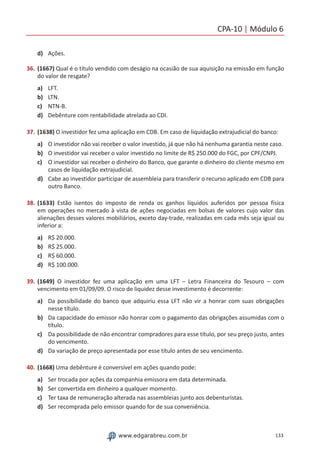CPA-10 | Módulo 6
133www.edgarabreu.com.br
d)	 Ações.
36.	(1667) Qual é o título vendido com deságio na ocasião de sua aquisição na emissão em função
do valor de resgate?
a)	 LFT.
b)	 LTN.
c)	 NTN-B.
d)	 Debênture com rentabilidade atrelada ao CDI.
37.	(1638) O investidor fez uma aplicação em CDB. Em caso de liquidação extrajudicial do banco:
a)	 O investidor não vai receber o valor investido, já que não há nenhuma garantia neste caso.
b)	 O investidor vai receber o valor investido no limite de R$ 250.000 do FGC, por CPF/CNPJ.
c)	 O investidor vai receber o dinheiro do Banco, que garante o dinheiro do cliente mesmo em
casos de liquidação extrajudicial.
d)	 Cabe ao investidor participar de assembleia para transferir o recurso aplicado em CDB para
outro Banco.
38.	(1633) Estão isentos do imposto de renda os ganhos líquidos auferidos por pessoa física
em operações no mercado à vista de ações negociadas em bolsas de valores cujo valor das
alienações desses valores mobiliários, exceto day-trade, realizadas em cada mês seja igual ou
inferior a:
a)	 R$ 20.000.
b)	 R$ 25.000.
c)	 R$ 60.000.
d)	 R$ 100.000.
39.	(1649) O investidor fez uma aplicação em uma LFT – Letra Financeira do Tesouro – com
vencimento em 01/09/09. O risco de liquidez desse investimento é decorrente:
a)	 Da possibilidade do banco que adquiriu essa LFT não vir a honrar com suas obrigações
nesse título.
b)	 Da capacidade do emissor não honrar com o pagamento das obrigações assumidas com o
título.
c)	 Da possibilidade de não encontrar compradores para esse título, por seu preço justo, antes
do vencimento.
d)	 Da variação de preço apresentada por esse título antes de seu vencimento.
40.	(1668) Uma debênture é conversível em ações quando pode:
a)	 Ser trocada por ações da companhia emissora em data determinada.
b)	 Ser convertida em dinheiro a qualquer momento.
c)	 Ter taxa de remuneração alterada nas assembleias junto aos debenturistas.
d)	 Ser recomprada pelo emissor quando for de sua conveniência.
 