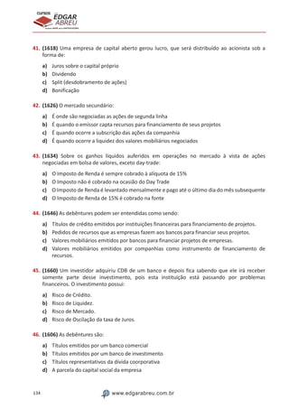 134 www.edgarabreu.com.br
EDGAR
ABREU
prof.cursos
prepara você para CERTIFICAÇÕES
41.	(1618) Uma empresa de capital aberto gerou lucro, que será distribuído ao acionista sob a
forma de:
a)	 Juros sobre o capital próprio
b)	 Dividendo
c)	 Split (desdobramento de ações)
d)	 Bonificação
42.	(1626) O mercado secundário:
a)	 É onde são negociadas as ações de segunda linha
b)	 É quando o emissor capta recursos para financiamento de seus projetos
c)	 É quando ocorre a subscrição das ações da companhia
d)	 É quando ocorre a liquidez dos valores mobiliários negociados
43.	(1634) Sobre os ganhos líquidos auferidos em operações no mercado à vista de ações
negociadas em bolsa de valores, exceto day-trade:
a)	 O Imposto de Renda é sempre cobrado à alíquota de 15%
b)	 O Imposto não é cobrado na ocasião do Day Trade
c)	 O Imposto de Renda é levantado mensalmente e pago até o último dia do mês subsequente
d)	 O Imposto de Renda de 15% é cobrado na fonte
44.	(1646) As debêntures podem ser entendidas como sendo:
a)	 Títulos de crédito emitidos por instituições financeiras para financiamento de projetos.
b)	 Pedidos de recursos que as empresas fazem aos bancos para financiar seus projetos.
c)	 Valores mobiliários emitidos por bancos para financiar projetos de empresas.
d)	 Valores mobiliários emitidos por companhias como instrumento de financiamento de
recursos.
45.	(1660) Um investidor adquiriu CDB de um banco e depois fica sabendo que ele irá receber
somente parte desse investimento, pois esta instituição está passando por problemas
financeiros. O investimento possui:
a)	 Risco de Crédito.
b)	 Risco de Liquidez.
c)	 Risco de Mercado.
d)	 Risco de Oscilação da taxa de Juros.
46.	(1606) As debêntures são:
a)	 Títulos emitidos por um banco comercial
b)	 Títulos emitidos por um banco de investimento
c)	 Títulos representativos da dívida coorporativa
d)	 A parcela do capital social da empresa
 