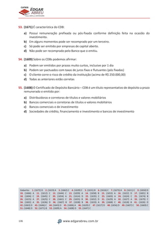 136 www.edgarabreu.com.br
EDGAR
ABREU
prof.cursos
prepara você para CERTIFICAÇÕES
53.	(1671) É característica do CDB:
a)	 Possui remuneração prefixada ou pós-fixada conforme definição feita na ocasião do
investimento.
b)	 Em alguns momentos pode ser recomprado por um terceiro.
c)	 Só pode ser emitido por empresas de capital aberto.
d)	 Não pode ser recomprado pelo Banco que o emitiu.
54.	(1609) Sobre os CDBs podemos afirmar:
a)	 Podem ser emitidos por prazos muito curtos, inclusive por 1 dia
b)	 Podem ser pactuados com taxas de juros fixas e flutuantes (pós fixadas)
c)	 O cliente corre o risco de crédito da instituição (acima de R$ 250.000,00)
d)	 Todas as anteriores estão corretas
55.	(1608) O Certificado de Depósito Bancário – CDB é um título representativo de depósito a prazo
remunerado e emitido por:
a)	 Distribuidoras e corretoras de títulos e valores mobiliários
b)	 Bancos comerciais e corretoras de títulos e valores mobiliários
c)	 Bancos comerciais e de investimento
d)	 Sociedades de crédito, financiamento e investimento e bancos de investimento
Gabarito: 1. (1672) D 2. (1619) A 3. (1662) C 4. (1639) C 5. (1631) B 6. (1616) C 7. (1673) A 8. (1611) C 9. (1650) D
10. (1666) A 11. (1612) C 12. (1644) C 13. (1659) A 14. (1658) B 15. (1653) A 16. (1622) D 17. (1601) B
18. (1604) C 19. (1645) C 20. (1654) A 21. (1614) D 22. (1635) C 23. (1603) A 24. (1624) C 25. (1674) B
26. (1615) A 27. (1625) C 28. (1661) C 29. (1655) B 30. (1652) D 31. (1629) A 32. (1627) A 33. (1670) C
34. (1602) A 35. (1636) D 36. (1667) B 37. (1638) B 38. (1633) A 39. (1668) C 40. (1618) B 41. (1626) D
42. (1663) D 43. (1646) C 44. (1643) D 45. (1606) A 46. (1620) C 47. (1617) D 48. (1656) D 49. (1607) C 50. (1669) C
51. (1648) D 52. (1671) B 53. (1609) A 54. (1608) D 55. (1647) C
 