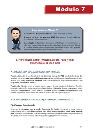 137
Módulo 7
www.edgarabreu.com.br
O que esperar do Módulo 7?
1. Quantidade de Questões: Mínimo 3 e no máximo 5 questões.
2. Como era antes de Março de 2017: Esse assunto é novo. Não era
cobrado nas provas anteriores.
3. Avaliação do Professor: Demorou.... Difícil falar em investimentos e
não tocar no assunto previdência. Com a inclusão desse tema, sem dúvida
a certificação CPA-10 está muito mais completa e pronta para atender
melhor as necessidades do profissional certificado.
7. PREVIDÊNCIA COMPLEMENTAR ABERTA: PGBL E VGBL
(PROPORÇÃO: DE 5% A 10%)
7.1 PREVIDÊNCIA SOCIAL X PREVIDÊNCIA PRIVADA
Previdência Social é aquela referente ao benefício pago pelo INSS aos trabalhadores. Ela
funciona como um seguro controlado pelo governo, garantindo que o trabalhador continue a
receber uma renda quando se aposentar, mas que também não fique desamparado em caso
de gravidez, acidente ou doença.
Previdência Privada, como o próprio nome sugere, é uma opção do indivíduo. Também
chamada de Previdência Complementar, ela estabelece a formação de uma reserva a ser usada
tanto para complementar a renda recebida pelo INSS, quanto para realizar um projeto de vida,
como o pagamento da faculdade dos filhos ou investir em um negócio próprio.
7.2 CARACTERÍSTICAS TÉCNICAS QUE INFLUENCIAM O PRODUTO
7.2.1 Taxas de Administração
Refere-se às despesas com a gestão financeira do fundo, contratada a uma empresa
especializada. A cobrança ocorre durante toda a fase de contribuição e incide sobre o capital
total, incluindo o rendimento. Esse custo é regulamentado pelo Banco Central e pela Comissão
de Valores Mobiliários (quando o fundo tiver aplicações em renda variável).
 