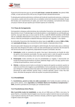 138 www.edgarabreu.com.br
EDGAR
ABREU
prof.cursos
prepara você para CERTIFICAÇÕES
O percentual da taxa tem que ser aprovado pela Susep e constar do contrato. Nos planos VGBL
e PGBL, o custo varia de 0,5% a 4% ao ano, em geral sendo cobrada diariamente.
É cobrada pela tarefa de administrar o dinheiro do fundo de investimento exclusivo, criado para
o seu plano, e pode variar de acordo com as condições comerciais do plano contratado. Os que
têm fundos com investimentos em ações, por serem mais complexos, normalmente têm taxas
um pouco maiores do que aqueles que investem apenas em renda fixa.
7.2.2 Taxas de Carregamento
Corresponde às despesas administrativas das instituições financeiras com pessoal, emissão de
documentos e lucro. É cobrada logo na entrada do plano e a cada depósito ou contribuição que
você faz. Isso quer dizer que, se esse custo for de 5%, a cada R$ 100,00 investidos só R$ 95,00
vão ser creditados efetivamente no seu plano. Em outras palavras, quanto maior o percentual,
menor a fatia da contribuição ou depósito feita por você que vai “engordar” o seu capital.
As instituições financeiras têm liberdade de cobrar taxas de até 10% nos planos VGBL e PGBL,
com aprovação da Susep, mas a concorrência forte impede a imposição desse limite.
Ela serve para cobrir despesas de corretagem e administração. Na maioria dos casos, a cobrança
dessa taxa não ultrapassa 5% sobre o valor de cada contribuição que você fizer. No mercado há
três formas de taxa de carregamento, dependendo do plano contratado. São elas:
1.	Antecipada: incide no momento do aporte. Esta taxa é decrescente em função do valor
do aporte e do montante acumulado. Ou seja, quanto maior o valor do aporte ou quanto
maior o montante acumulado, menor será a taxa de carregamento antecipada.
2.	Postecipada: incide somente em caso de portabilidade ou resgates. É decrescente em
função do tempo de permanência no plano, podendo chegar a zero. Ou seja, quanto maior
o tempo de permanência, menor será a taxa.
3.	Híbrida: a cobrança ocorre tanto na entrada (no ingresso de aportes ao plano), quanto na
saída (na ocorrência de resgates ou portabilidades). Como você pode ver, existem produtos
que extinguem a cobrança dessa taxa após certo tempo de aplicação. Outros atrelam esse
percentual ao saldo investido: quanto maior o volume aplicado, menor a taxa. Nos dois
casos, não deixe de pesquisar antes de escolher seu plano de previdência.
7.2.3 Portabilidade
É a transferência, parcial ou total, do saldo acumulado entre fundos do plano contrato, ou
para outros planos, outra seguradora ou Entidade Aberta de Previdência Complementar –
EAPC, durante o período de acumulação, por vontade do titular.
7.2.4 Transferências Entre Planos
Não é permitido mudar de modalidade, ou seja, de um VGBL para um PGBL e vice-versa. Se
quiser fazê-lo, o investidor deverá resgatar seus recursos e aplicar tudo de novo no outro plano,
o que implicará cobrança de IR sobre o dinheiro retirado, conforme regime tributário escolhido
e vigente à época do resgate.
 