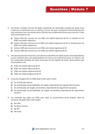 143www.edgarabreu.com.brwww.edgarabreu.com.br
Questões | Módulo 7
1.	 Um cliente, contador, 50 anos de idade, assalariado, faz declaração completa de ajuste anual
e sabe que se aposentará em, no máximo, 12 anos. Ele quer se preparar financeiramente para
esse momento e por isso decide alocar 24% dos seus rendimentos brutos para esse fim. O que
você recomendaria a ele:
a)	 Colocar 50% dos recursos em um PGBL com tabela regressiva de IR e o restante em um
VGBL com tabela regressiva.
b)	 Colocar 50% dos recursos em um PGBL com tabela progressiva de IR e o restante para um
VGBL com tabela progressiva.
c)	 Colocar 100% dos recursos em um PGBL com tabela regressiva de IR.
d)	 Colocar 100% dos recursos em um VGBL com tabela regressiva de IR.
2.	 Um executivo do setor financeiro, tem 38 anos e três filhos em idade escolar como dependentes
e quer contribuir para uma aposentadoria com 5% da sua renda bruta anual, no máximo. Ele
faz a declaração completa de ajuste anual para fins de imposto de renda. Qual produto você
recomendaria a ele:
a)	 VGBL com tabela regressiva de IR.
b)	 PGBL com tabela regressiva de IR.
c)	 VGBL com tabela progressiva de IR.
d)	 PGBL com tabela progressiva de IR.
3.	 A taxa de carregamento no VGBL pode incidir sobre o valor:
a)	 Da contribuição apenas.
b)	 Da contribuição, da portabilidade, do resgate, dependendo do regulamento do plano.
c)	 Da contribuição, do resgate, do benefício, dependendo do regulamento do plano.
d)	 Da contribuição, da portabilidade, do resgate, do benefício, dependendo do regulamento
do plano.
4.	 Um investidor que aplica em PGBL quer saber as características desse produto. Além da
corretora, ele pode obter informações:
a)	 Na CVM.
b)	 No Banco Central.
c)	 Na SPC.
d)	 Na Susep.
 