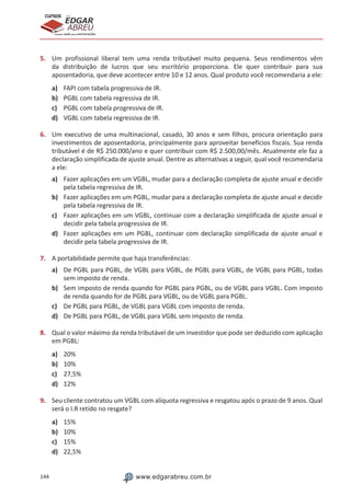 144 www.edgarabreu.com.br
EDGAR
ABREU
prof.cursos
prepara você para CERTIFICAÇÕES
5.	 Um profissional liberal tem uma renda tributável muito pequena. Seus rendimentos vêm
da distribuição de lucros que seu escritório proporciona. Ele quer contribuir para sua
aposentadoria, que deve acontecer entre 10 e 12 anos. Qual produto você recomendaria a ele:
a)	 FAPI com tabela progressiva de IR.
b)	 PGBL com tabela regressiva de IR.
c)	 PGBL com tabela progressiva de IR.
d)	 VGBL com tabela regressiva de IR.
6.	 Um executivo de uma multinacional, casado, 30 anos e sem filhos, procura orientação para
investimentos de aposentadoria, principalmente para aproveitar benefícios fiscais. Sua renda
tributável é de R$ 250.000/ano e quer contribuir com R$ 2.500,00/mês. Atualmente ele faz a
declaração simplificada de ajuste anual. Dentre as alternativas a seguir, qual você recomendaria
a ele:
a)	 Fazer aplicações em um VGBL, mudar para a declaração completa de ajuste anual e decidir
pela tabela regressiva de IR.
b)	 Fazer aplicações em um PGBL, mudar para a declaração completa de ajuste anual e decidir
pela tabela regressiva de IR.
c)	 Fazer aplicações em um VGBL, continuar com a declaração simplificada de ajuste anual e
decidir pela tabela progressiva de IR.
d)	 Fazer aplicações em um PGBL, continuar com declaração simplificada de ajuste anual e
decidir pela tabela progressiva de IR.
7.	 A portabilidade permite que haja transferências:
a)	 De PGBL para PGBL, de VGBL para VGBL, de PGBL para VGBL, de VGBL para PGBL, todas
sem imposto de renda.
b)	 Sem imposto de renda quando for PGBL para PGBL, ou de VGBL para VGBL. Com imposto
de renda quando for de PGBL para VGBL, ou de VGBL para PGBL.
c)	 De PGBL para PGBL, de VGBL para VGBL com imposto de renda.
d)	 De PGBL para PGBL, de VGBL para VGBL sem imposto de renda.
8.	 Qual o valor máximo da renda tributável de um investidor que pode ser deduzido com aplicação
em PGBL:
a)	 20%
b)	 10%
c)	 27,5%
d)	 12%
9.	 Seu cliente contratou um VGBL com alíquota regressiva e resgatou após o prazo de 9 anos. Qual
será o I.R retido no resgate?
a)	 15%
b)	 10%
c)	 15%
d)	 22,5%
 