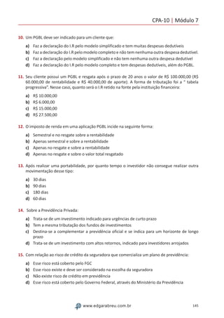 CPA-10 | Módulo 7
145www.edgarabreu.com.br
10.	Um PGBL deve ser indicado para um cliente que:
a)	 Faz a declaração do I.R pelo modelo simplificado e tem muitas despesas dedutíveis
b)	 Faz a declaração do I.R pelo modelo completo e não tem nenhuma outra despesa dedutível.
c)	 Faz a declaração pelo modelo simplificado e não tem nenhuma outra despesa dedutível
d)	 Faz a declaração do I.R pelo modelo completo e tem despesas dedutíveis, além do PGBL.
11.	Seu cliente possui um PGBL e resgata após o prazo de 20 anos o valor de R$ 100.000,00 (R$
60.000,00 de rentabilidade e R$ 40.000,00 de aporte). A forma de tributação foi a “ tabela
progressiva”. Nesse caso, quanto será o I.R retido na fonte pela instituição financeira:
a)	 R$ 10.000,00
b)	 R$ 6.000,00
c)	 R$ 15.000,00
d)	 R$ 27.500,00
12.	O imposto de renda em uma aplicação PGBL incide na seguinte forma:
a)	 Semestral e no resgate sobre a rentabilidade
b)	 Apenas semestral e sobre a rentabilidade
c)	 Apenas no resgate e sobre a rentabilidade
d)	 Apenas no resgate e sobre o valor total resgatado
13.	Após realizar uma portabilidade, por quanto tempo o investidor não consegue realizar outra
movimentação desse tipo:
a)	 30 dias
b)	 90 dias
c)	 180 dias
d)	 60 dias
14.	 Sobre a Previdência Privada:
a)	 Trata-se de um investimento indicado para urgências de curto prazo
b)	 Tem a mesma tributação dos fundos de investimentos
c)	 Destina-se a complementar a previdência oficial e se indica para um horizonte de longo
prazo
d)	 Trata-se de um investimento com altos retornos, indicado para investidores arrojados
15.	Com relação ao risco de crédito da seguradora que comercializa um plano de previdência:
a)	 Esse risco está coberto pelo FGC
b)	 Esse risco existe e deve ser considerado na escolha da seguradora
c)	 Não existe risco de crédito em previdência
d)	 Esse risco está coberto pelo Governo Federal, através do Ministério da Previdência
 