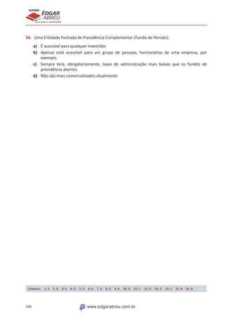146 www.edgarabreu.com.br
EDGAR
ABREU
prof.cursos
prepara você para CERTIFICAÇÕES
16.	 Uma Entidade Fechada de Previdência Complementar (Fundo de Pensão):
a)	 É acessível para qualquer investidor
b)	 Apenas está acessível para um grupo de pessoas, funcionários de uma empresa, por
exemplo.
c)	 Sempre terá, obrigatoriamente, taxas de administração mais baixas que os fundos de
previdência abertos
d)	 Não são mais comercializados atualmente
Gabarito: 1. A 2. B 3. A 4. D 5. D 6. B 7. D 8. D 9. A 10. D 11. C 12. D 13. D 14. C 15. B 16. B
 