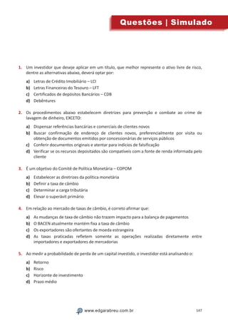 147www.edgarabreu.com.brwww.edgarabreu.com.br
Questões | Simulado
1.	 Um investidor que deseje aplicar em um título, que melhor represente o ativo livre de risco,
dentre as alternativas abaixo, deverá optar por:
a)	 Letras de Crédito Imobiliário – LCI
b)	 Letras Financeiras do Tesouro – LFT
c)	 Certificados de depósitos Bancários – CDB
d)	 Debêntures
2.	 Os procedimentos abaixo estabelecem diretrizes para prevenção e combate ao crime de
lavagem de dinheiro, EXCETO:
a)	 Dispensar referências bancárias e comerciais de clientes novos
b)	 Buscar confirmação de endereço de clientes novos, preferencialmente por visita ou
obtenção de documentos emitidos por concessionárias de serviços públicos
c)	 Conferir documentos originais e atentar para indícios de falsificação
d)	 Verificar se os recursos depositados são compatíveis com a fonte de renda informada pelo
cliente
3.	 É um objetivo do Comitê de Política Monetária – COPOM
a)	 Estabelecer as diretrizes da política monetária
b)	 Definir a taxa de câmbio
c)	 Determinar a carga tributária
d)	 Elevar o superávit primário
4.	 Em relação ao mercado de taxas de câmbio, é correto afirmar que:
a)	 As mudanças de taxa de câmbio não trazem impacto para a balança de pagamentos
b)	 O BACEN atualmente mantém fixa a taxa de câmbio
c)	 Os exportadores são ofertantes de moeda estrangeira
d)	 As taxas praticadas refletem somente as operações realizadas diretamente entre
importadores e exportadores de mercadorias
5.	 Ao medir a probabilidade de perda de um capital investido, o investidor está analisando o:
a)	 Retorno
b)	 Risco
c)	 Horizonte de investimento
d)	 Prazo médio
 