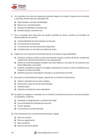 148 www.edgarabreu.com.br
EDGAR
ABREU
prof.cursos
prepara você para CERTIFICAÇÕES
6.	 Um investidor com recursos disponíveis pretende adquirir um imóvel. Enquanto não consolida
a aquisição, deverá optar por aplicações de:
a)	 Baixa liquidez e elevada rentabilidade
b)	 Baixo risco e elevada liquidez
c)	 Elevada rentabilidade e elevado risco
d)	 Elevada liquidez e elevado risco
7.	 Para o investidor que administra seu próprio portfólio de ativos, constitui um limitador da
diversificação da sua carteira:
a)	 A disponibilidade de ativos líquidos no mercado
b)	 O horizonte de investimento
c)	 O montante de recursos financeiros disponíveis
d)	 A existência de um mercado secundário de ativos
8.	 O gestor de um Fundo de Investimento, dentre as principais responsabilidades:
a)	 Seleciona, compra e vende os ativos que deverão compor a carteira do fundo, respeitando
a política de investimento prevista no seu regulamento
b)	 Verifica se as demonstrações contábeis do fundo refletem o real valor de mercado dos seus
títulos (Marcação a mercado)
c)	 Controla, contabiliza e registra nos órgãos competentes os títulos e valores mobiliários que
integram a carteira do fundo
d)	 Identifica possíveis compradores e divulga as características do fundo
9.	 Para suprir as solicitações de resgate, o gestor de um Fundo de Investimento:
a)	 Vedará o atendimento de novos resgates
b)	 Aumentará o valor da taxa de administração
c)	 Venderá ativos
d)	 Impedirá a entrada de novos investidores
10.	Ao aplicar ou resgatar, o investidor de um Fundo de Investimento terá seus recursos cotizados
ou liquidados, conforme:
a)	 Estipulado no Regulamento e na lâmina do fundo
b)	 Sua necessidade de utilização dos recursos
c)	 O valor aplicado
d)	 A conveniência do administrador
11.	O funcionamento de um fundo de investimento é regido:
a)	 Pelo seu contrato
b)	 Pelo seu regulamento
c)	 Pela sua lâmina
d)	 Pelo seu termo de adesão
 