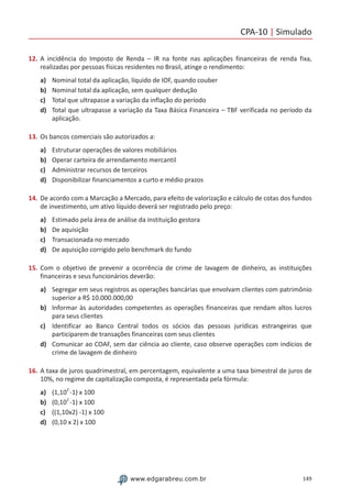 CPA-10 | Simulado
149www.edgarabreu.com.br
12.	A incidência do Imposto de Renda – IR na fonte nas aplicações financeiras de renda fixa,
realizadas por pessoas físicas residentes no Brasil, atinge o rendimento:
a)	 Nominal total da aplicação, líquido de IOF, quando couber
b)	 Nominal total da aplicação, sem qualquer dedução
c)	 Total que ultrapasse a variação da inflação do período
d)	 Total que ultrapasse a variação da Taxa Básica Financeira – TBF verificada no período da
aplicação.
13.	Os bancos comerciais são autorizados a:
a)	 Estruturar operações de valores mobiliários
b)	 Operar carteira de arrendamento mercantil
c)	 Administrar recursos de terceiros
d)	 Disponibilizar financiamentos a curto e médio prazos
14.	De acordo com a Marcação a Mercado, para efeito de valorização e cálculo de cotas dos fundos
de investimento, um ativo líquido deverá ser registrado pelo preço:
a)	 Estimado pela área de análise da instituição gestora
b)	 De aquisição
c)	 Transacionada no mercado
d)	 De aquisição corrigido pelo benchmark do fundo
15.	Com o objetivo de prevenir a ocorrência de crime de lavagem de dinheiro, as instituições
financeiras e seus funcionários deverão:
a)	 Segregar em seus registros as operações bancárias que envolvam clientes com patrimônio
superior a R$ 10.000.000,00
b)	 Informar às autoridades competentes as operações financeiras que rendam altos lucros
para seus clientes
c)	 Identificar ao Banco Central todos os sócios das pessoas jurídicas estrangeiras que
participarem de transações financeiras com seus clientes
d)	 Comunicar ao COAF, sem dar ciência ao cliente, caso observe operações com indícios de
crime de lavagem de dinheiro
16.	A taxa de juros quadrimestral, em percentagem, equivalente a uma taxa bimestral de juros de
10%, no regime de capitalização composta, é representada pela fórmula:
a)	 (1,10
2
-1) x 100
b)	 (0,10
2
-1) x 100
c)	 ((1,10x2) -1) x 100
d)	 (0,10 x 2) x 100
 