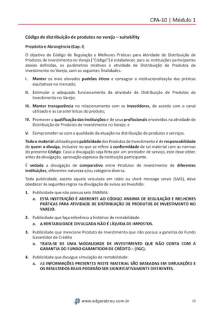 15www.edgarabreu.com.br
CPA-10 | Módulo 1
Código de distribuição de produtos no varejo – suitability
Propósito e Abrangência (Cap. I)
O objetivo do Código de Regulação e Melhores Práticas para Atividade de Distribuição de
Produtos de Investimento no Varejo (“Código”) é estabelecer, para as instituições participantes
abaixo definidas, os parâmetros relativos à atividade de Distribuição de Produtos de
Investimento no Varejo, com as seguintes finalidades:
I.	Manter os mais elevados padrões éticos e consagrar a institucionalização das práticas
equitativas no mercado;
II.	 Estimular o adequado funcionamento da atividade de Distribuição de Produtos de
Investimento no Varejo;
III.	 Manter transparência no relacionamento com os investidores, de acordo com o canal
utilizado e as características do produto;
IV.	 Promover a qualificação das instituições e de seus profissionais envolvidos na atividade de
Distribuição de Produtos de Investimento no Varejo; e
V.	 Comprometer-se com a qualidade da atuação na distribuição de produtos e serviços.
Todo o material utilizado para publicidade dos Produtos de Investimento é de responsabilidade
de quem o divulga, inclusive no que se refere à conformidade de tal material com as normas
do presente Código. Caso a divulgação seja feita por um prestador de serviço, este deve obter,
antes da divulgação, aprovação expressa da instituição participante.
É vedada a divulgação de comparativo entre Produtos de Investimento de diferentes
instituições, diferentes natureza e/ou categoria diversa.
Toda publicidade, exceto aquela veiculada em rádio ou short message servic (SMS), deve
obedecer às seguintes regras na divulgação de avisos ao Investido:
1.	 Publicidade que não possua selo ANBIMA:
a.	 ESTA INSTITUIÇÃO É ADERENTE AO CÓDIGO ANBIMA DE REGULAÇÃO E MELHORES
PRÁTICAS PARA ATIVIDADE DE DISTRIBUIÇÃO DE PRODUTOS DE INVESTIMENTO NO
VAREJO.
2.	 Publicidade que faça referência a histórico de rentabilidade:
a.	 A RENTABILIDADE DIVULGADA NÃO É LÍQUIDA DE IMPOSTOS.
3.	 Publicidade que mencione Produto de Investimento que não possua a garantia do Fundo
Garantidor de Crédito
a.	 TRATA-SE DE UMA MODALIDADE DE INVESTIMENTO QUE NÃO CONTA COM A
GARANTIA DO FUNDO GARANTIDOR DE CRÉDITO – (FGC).
4.	 Publicidade que divulgue simulação de rentabilidade:
a.	 AS INFORMAÇÕES PRESENTES NESTE MATERIAL SÃO BASEADAS EM SIMULAÇÕES E
OS RESULTADOS REAIS PODERÃO SER SIGNIFICATIVAMENTE DIFERENTES.
 