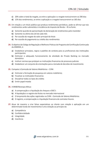 CPA-10 | Simulado
151www.edgarabreu.com.br
c)	 20% sobre o total do resgate, se entre a aplicação e o resgate transcorrerem-se 290 dias
d)	 15% dos rendimentos, se entre a aplicação e o resgate transcorrerem-se 185 dias
23.	Em relação a um título público que produza rendimentos periódicos, pode-se afirmar que tais
rendimentos serão submetidos à incidência do Imposto de Renda – IR na fonte:
a)	 Somente quando da apresentação da declaração de rendimentos pelo investidor
b)	 Somente no último dia útil de cada mês
c)	 Por ocasião do resgate do valor principal do título
d)	 Por ocasião do pagamento ou crédito dos rendimentos
24.	O objetivo do Código de Regulação e Melhores Práticas do Programa de Certificação Continuada
da ANBIMA, é:
a)	 Estabelecer princípios, regras e padrões de conduta para os profissionais das instituições
participantes
b)	 Estimular o adequado funcionamento da atividade de Private Banking no mercado
doméstico
c)	 Instituir normas que protejam as instituições financeiras de processos judiciais
d)	 Estabelecer um conjunto de orientações para a tomada de decisões de investimento
25.	Compete à Comissão de Valores Mobiliários – CVM:
a)	 Estimular a formação de poupança em valores mobiliários
b)	 Fiscalizar as instituições financeiras
c)	 Disciplinar todos os tipos de crédito
d)	 Emitir papel moeda
26.	A BMFBovespa efetua:
a)	 A compensação e a liquidação de cheques e DOC’s
b)	 A liquidação e o registro de títulos no mercado internacional
c)	 O lançamento das ações registradas na CVM – Comissão de Valores Mobiliários
d)	 O registro, a compensação e a liquidação financeira de contratos futuros
27.	Atuar de maneira a criar falsas expectativas ao cliente com relação à aplicação em um
determinado fundo de investimento é uma violação ao princípio da:
a)	 Competência
b)	 Confidencialidade
c)	 Integridade
d)	 Coerência
 