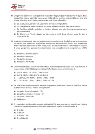 152 www.edgarabreu.com.br
EDGAR
ABREU
prof.cursos
prepara você para CERTIFICAÇÕES
28.	Um gerente recomenda a um potencial investidor: “Faça um pedido de reserva de ações dessa
companhia, mesmo você não conhecendo nada sobre a mesma, pois acredito que terá uma
grande alta nessa ação”. Nesse caso, esse gerente violou o Princípio:
a)	 Da objetividade, ao fazer um julgamento profissional imprudente
b)	 Da Competência, ao não informar ao cliente sobre os riscos do mercado acionário
c)	 Da Confidencialidade, ao induzir o cliente a adquirir uma ação de uma companhia que o
gerente conhece
d)	 Do Cliente em Primeiro Lugar, ao não traçar o perfil desse cliente, antes de fazer a
recomendação.
29.	Um investidor pretende fazer um investimento em um fundo de Renda Fixa que seja composto
por títulos com baixo risco de crédito e de mercado. Ele ainda não passou pelo processo de
Análise do Perfil do Investidor (API) e não possui outros investimentos no mercado de capitais.
O fundo que permite que esse investidor realize essa aplicação mesmo sem preencher o API é
o:
a)	 Renda Fixa Referenciado DI
b)	 Renda Fixa Soberano
c)	 Renda Fixa Simples
d)	 Renda Fixa Pós-fixado
30.	Um investidor deseja aplicar em um fundo de investimento com elevado risco e volatilidade. A
sequência de rentabilidade apresentada pelo fundo com essas características é:
a)	 2,01%; 3,89%; 3%; 2,02%; 2,78%; 3,89%
b)	 1,01%; 1,04%; 1,03%; 1,07%; 1%; 1,05%
c)	 - 2,10%; 2,10%; 3,05%; - 1,68%; 1,78%; - 0,45%
d)	 - 3,10; 4,20%; 3,25%; - 2,45%; 3,58% e - 0,75%
31.	Em relação aos investimentos de médio e longo prazos, indexados à variação do IGP-M, dentre
as alternativas abaixo, a melhor aplicação será:
a)	 Letras do Tesouro Nacional – LTN
b)	 Letras Financeiras do Tesouro – LFT
c)	 Letras de Câmbio – LC
d)	 Debêntures
32.	O responsável, credenciado ou autorizado pela CVM, por controlar as posições do fundo e
contabilizá-las pelo seu valor de mercado, podendo ser o próprio administrador, é:
a)	 O gestor
b)	 O BACEN
c)	 A própria CVM
d)	 O custodiante
 