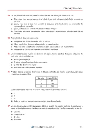 CPA-10 | Simulado
155www.edgarabreu.com.br
43.	Em um período inflacionário, as taxas nominal e real em operações financeiras são:
a)	 Diferentes, visto que na taxa nominal não é descontado o impacto da inflação ocorrida no
período
b)	 Iguais, visto que a taxa real também é calculada antecipadamente no momento da
contratação da operação
c)	 Iguais, visto que não sofrem influência direta da inflação
d)	 Diferentes, visto que na taxa real não é descontado o impacto da inflação ocorrida no
período
44.	A rentabilidade de um investimento:
a)	 Independe dos riscos assumidos para alcança-la
b)	 Não é possível ser determinada em todos os investimentos
c)	 Não deve ser o único fator a ser analisado para a avaliação de um investimento
d)	 Independe de fatores que fogem ao controle do investidor
45.	Um investidor deseja investir seu dinheiro em ações. Com o objetivo de avaliar a liquidez de
cada ação ele deverá observar:
a)	 A variação dos preços
b)	 O número de ações disponíveis no mercado
c)	 O valor dos dividendos pagos
d)	 A quantidade e o volume de negócios
46.	A tabele abaixo apresenta 3 carteiras de títulos prefixados de mesmo valor atual, com seus
respectivos prazos médios.
Carteira Prazo Médio
I 50
II 180
III 260
Quanto ao risco de elevação da taxa de juros, está mais exposta a carteira:
a)	 I
b)	 II
c)	 III
d)	 Todas as carteiras possuem o mesmo risco, pois são prefixadas
47.	Um cliente comprou um CDB que pagava 105% da taxa DI. No resgate, o cliente descobriu que o
banco foi liquidado e que receberá apenas parte do valor investido. Esse fato materializa o risco de:
a)	 Liquidez
b)	 Diversificação
c)	 Crédito
d)	 Mercado
 