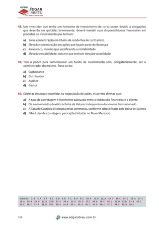 156 www.edgarabreu.com.br
EDGAR
ABREU
prof.cursos
prepara você para CERTIFICAÇÕES
48.	Um investidor que tenha um horizonte de investimento de curto prazo, devido a obrigações
que deverão ser quitadas brevemente, deverá investir suas disponibilidades financeiras em
produtos de investimento que tenham:
a)	 Baixa concentração em títulos de renda fixa de curto prazo
b)	 Elevada concentração em ações que façam parte do Ibovespa
c)	 Baixo risco, mesmo que sacrificando a rentabilidade
d)	 Elevada rentabilidade, mesmo que tenham elevada volatilidade
49.	Tem o poder para comercializar um fundo de investimento sem, obrigatoriamente, ser o
administrador do mesmo. Trata-se do:
a)	 Custodiante
b)	 Distribuidor
c)	 Auditor
d)	 Gestor
50.	Sobre as despesas incorridas na negociação de ações, é correto afirmar que:
a)	 A taxa de corretagem é livremente pactuada entre a instituição financeira e o cliente
b)	 Os emolumentos devidos à Bolsa de Valores independem do volume transacionado
c)	 A Taxa de Custódia é cobrada pelas corretoras, conforme tabela fixada pela Bolsa de Valores
d)	 Não é devida corretagem para ações listadas no Novo Mercado
Gabarito: 1. B 2. A 3. A 4. C 5. B 6. B 7. C 8. A 9. C 10. A 11. B 12. A 13. D 14. C 15. D 16. A 17. D 
18. A 19. B 20. D 21. B 22.B 23. D 24. A 25. A 26. D 27.C 28. A 29. C 30. D 31. D 32.D 33. B 34. C 
35. C 36. C 37. A 38. D 39.C 40. A 41. B 42. C 43. A 44. C 45. D 46. C 47. C 48. C 49. B 50. C
 